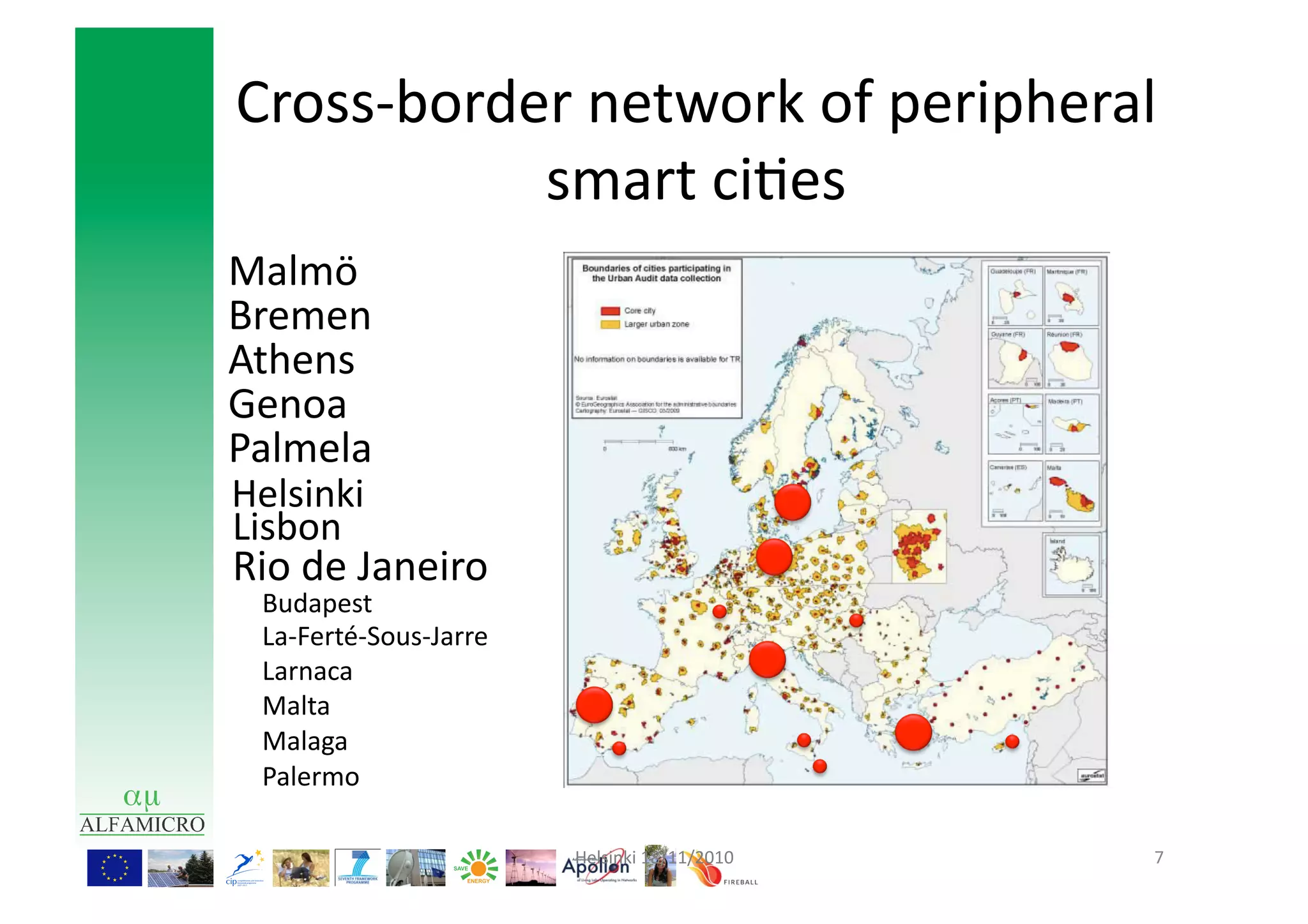 Cross-­‐border	
  network	
  of	
  peripheral	
  
             smart	
  ci9es	
  
Malmö	
  
Bremen	
  
Athens	
  
Genoa	
  
Palmela	
  
Helsinki	
  
Lisbon	
  
Rio	
  de	
  Janeiro	
  
  Budapest	
  
  La-­‐Ferté-­‐Sous-­‐Jarre	
  
  Larnaca	
  
  Malta	
  
  Malaga	
  
  Palermo	
  

                                  Helsinki	
  18/11/2010	
     7	
  
 