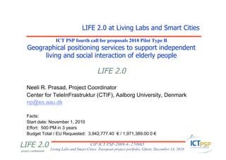 LIFE 2.0 at Living Labs and Smart Cities
                       ICT PSP fourth call for proposals 2010 Pilot Type B
     Geographical positioning services to support independent
          living and social interaction of elderly people

                                          LIFE 2.0
    Neeli R. Prasad, Project Coordinator
    Center for TeleInFrastruktur (CTIF), Aalborg University, Denmark
    np@es.aau.dk

    Facts:
    Start date: November 1, 2010
    Effort: 500 PM in 3 years
    Budget Total / EU Requested: 3,942,777.40 € / 1,971,389.00 0 €

LIFE 2.0 Living Labs and Smart Cities: European project portfolio, Ghent, December 14, 2010
                                 CIP ICT PSP-2009-4- 270965
project confidential
 