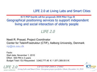 ICT PSP fourth call for proposals 2010 Pilot Type B Geographical positioning services to support independent living and social interaction of elderly people  LIFE 2.0 ,[object Object],[object Object],[object Object],[object Object],[object Object],[object Object],[object Object],LIFE 2.0 at Living Labs and Smart Cities 