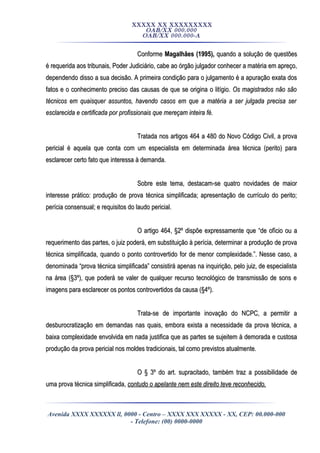 XXXXX XX XXXXXXXXX
OAB/XX 000.000
OAB/XX 000.000-A
ConformeConforme Magalhães (1995),Magalhães (1995), quando a solução de questõesquando a solução de questões
é requerida aos tribunais, Poder Judiciário, cabe ao órgão julgador conhecer a matéria em apreço,é requerida aos tribunais, Poder Judiciário, cabe ao órgão julgador conhecer a matéria em apreço,
dependendo disso a sua decisão. A primeira condição para o julgamento é a apuração exata dosdependendo disso a sua decisão. A primeira condição para o julgamento é a apuração exata dos
fatos e o conhecimento preciso das causas de que se origina o litígio.fatos e o conhecimento preciso das causas de que se origina o litígio. Os magistrados não sãoOs magistrados não são
técnicos em quaisquer assuntos, havendo casos em que a matéria a ser julgada precisa sertécnicos em quaisquer assuntos, havendo casos em que a matéria a ser julgada precisa ser
esclarecida e certificada por profissionais que mereçam inteira fé.esclarecida e certificada por profissionais que mereçam inteira fé.
Tratada nos artigos 464 a 480 do Novo Código Civil, a provaTratada nos artigos 464 a 480 do Novo Código Civil, a prova
pericial é aquela que conta com um especialista em determinada área técnica (perito) parapericial é aquela que conta com um especialista em determinada área técnica (perito) para
esclarecer certo fato que interessa à demanda.esclarecer certo fato que interessa à demanda.
Sobre este tema, destacam-se quatro novidades de maiorSobre este tema, destacam-se quatro novidades de maior
interesse prático: produção de prova técnica simplificada; apresentação de currículo do perito;interesse prático: produção de prova técnica simplificada; apresentação de currículo do perito;
perícia consensual; e requisitos do laudo pericial.perícia consensual; e requisitos do laudo pericial.
O artigo 464, §2º dispõe expressamente que “de ofício ou aO artigo 464, §2º dispõe expressamente que “de ofício ou a
requerimento das partes, o juiz poderá, em substituição à perícia, determinar a produção de provarequerimento das partes, o juiz poderá, em substituição à perícia, determinar a produção de prova
técnica simplificada, quando o ponto controvertido for de menor complexidade.”. Nesse caso, atécnica simplificada, quando o ponto controvertido for de menor complexidade.”. Nesse caso, a
denominada “prova técnica simplificada” consistirá apenas na inquirição, pelo juiz, de especialistadenominada “prova técnica simplificada” consistirá apenas na inquirição, pelo juiz, de especialista
na área (§3º), que poderá se valer de qualquer recurso tecnológico de transmissão de sons ena área (§3º), que poderá se valer de qualquer recurso tecnológico de transmissão de sons e
imagens para esclarecer os pontos controvertidos da causa (§4º).imagens para esclarecer os pontos controvertidos da causa (§4º).
Trata-se de importante inovação do NCPC, a permitir aTrata-se de importante inovação do NCPC, a permitir a
desburocratização em demandas nas quais, embora exista a necessidade da prova técnica, adesburocratização em demandas nas quais, embora exista a necessidade da prova técnica, a
baixa complexidade envolvida em nada justifica que as partes se sujeitem à demorada e custosabaixa complexidade envolvida em nada justifica que as partes se sujeitem à demorada e custosa
produção da prova pericial nos moldes tradicionais, tal como previstos atualmente.produção da prova pericial nos moldes tradicionais, tal como previstos atualmente.
O § 3º do art. supracitado, também traz a possibilidade deO § 3º do art. supracitado, também traz a possibilidade de
uma prova técnica simplificada,uma prova técnica simplificada, contudo o apelante nem este direito teve reconhecido.contudo o apelante nem este direito teve reconhecido.
Avenida XXXX XXXXXX ll, 0000 - Centro – XXXX XXX XXXXX - XX, CEP: 00.000-000
- Telefone: (00) 0000-0000
 