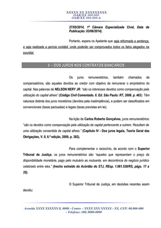 XXXXX XX XXXXXXXXX
OAB/XX 000.000
OAB/XX 000.000-A
27/05/2014, 1ª Câmara Especializada Cível, Data de27/05/2014, 1ª Câmara Especializada Cível, Data de
Publicação: 03/06/2014).Publicação: 03/06/2014).
Portanto, espera os Apelante quePortanto, espera os Apelante que seja reformada a sentença,seja reformada a sentença,
e seja realizada a perícia contábil, onde poderão ser comprovados todos os fatos alegados nae seja realizada a perícia contábil, onde poderão ser comprovados todos os fatos alegados na
exordial.exordial.
V – DOS JUROS NOS CONTRATOS BANCÁRIOSV – DOS JUROS NOS CONTRATOS BANCÁRIOS
Os juros remuneratórios, também chamados deOs juros remuneratórios, também chamados de
compensatórios, são aqueles devidos ao credor com objetivo de remunerar o empréstimo docompensatórios, são aqueles devidos ao credor com objetivo de remunerar o empréstimo do
capital. Nas palavras decapital. Nas palavras de NELSON NERY JRNELSON NERY JR:: “são os interesses devidos como compensação pela“são os interesses devidos como compensação pela
utilização do capital alheio”utilização do capital alheio” (Código Civil Comentado. 6. Ed. São Paulo: RT, 2008. p. 483(Código Civil Comentado. 6. Ed. São Paulo: RT, 2008. p. 483).). TêmTêm
natureza distinta dos juros moratórios (devidos pela inadimplência), e podem ser classificados emnatureza distinta dos juros moratórios (devidos pela inadimplência), e podem ser classificados em
convencionais (taxas pactuadas) e legais (taxas previstas em lei).convencionais (taxas pactuadas) e legais (taxas previstas em lei).
Na lição deNa lição de Carlos Roberto GonçalvesCarlos Roberto Gonçalves, juros remuneratórios:, juros remuneratórios:
““são os devidos como compensação pela utilização de capital pertencente a outrem. Resultam desão os devidos como compensação pela utilização de capital pertencente a outrem. Resultam de
uma utilização consentida de capital alheio.”uma utilização consentida de capital alheio.” (Capítulo IV - Dos juros legais, Teoria Geral das(Capítulo IV - Dos juros legais, Teoria Geral das
Obrigações, V. II, 6.ª edição, 2009, p. 382).Obrigações, V. II, 6.ª edição, 2009, p. 382).
Para complementar o raciocínio, de acordo com oPara complementar o raciocínio, de acordo com o SuperiorSuperior
Tribunal de JustiçaTribunal de Justiça, os juros remuneratórios são, os juros remuneratórios são “aqueles que representam o preço da“aqueles que representam o preço da
disponibilidade monetária, pago pelo mutuário ao mutuante, em decorrência do negócio jurídicodisponibilidade monetária, pago pelo mutuário ao mutuante, em decorrência do negócio jurídico
celebrado entre eles.”celebrado entre eles.” (trecho extraído do Acórdão do STJ, REsp. 1.061.530/RS, págs. 17 a(trecho extraído do Acórdão do STJ, REsp. 1.061.530/RS, págs. 17 a
25).25).
O Superior Tribunal de Justiça, em decisões recentes assimO Superior Tribunal de Justiça, em decisões recentes assim
decidiu:decidiu:
Avenida XXXX XXXXXX ll, 0000 - Centro – XXXX XXX XXXXX - XX, CEP: 00.000-000
- Telefone: (00) 0000-0000
 