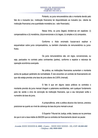 XXXXX XX XXXXXXXXX
OAB/XX 000.000
OAB/XX 000.000-A
Portanto, os juros remuneratórios são o montante devido peloPortanto, os juros remuneratórios são o montante devido pelo
fato de o mutuante (ex.: instituição financeira) ter disponibilizado ao mutuário (ex.: cliente dafato de o mutuante (ex.: instituição financeira) ter disponibilizado ao mutuário (ex.: cliente da
instituição financeira) uma quantidade monetária (ex.: valor financiado).instituição financeira) uma quantidade monetária (ex.: valor financiado).
Nessa linha, os juros (legais) dividem-se em espécies: (i)Nessa linha, os juros (legais) dividem-se em espécies: (i)
compensatórios e (ii) moratórios, (iii)convencionais e (iv) legais, (v) simples e (vi) compostos.compensatórios e (ii) moratórios, (iii)convencionais e (iv) legais, (v) simples e (vi) compostos.
Conforme o título encimado buscar-se-á explicar eConforme o título encimado buscar-se-á explicar e
esquematizar sobre juros compensatórios, ou também chamados de remuneratórios ou juros-esquematizar sobre juros compensatórios, ou também chamados de remuneratórios ou juros-
frutos.frutos.
Os juros remuneratórios são, em regra, convencionais, ouOs juros remuneratórios são, em regra, convencionais, ou
seja, pactuados no contrato pelos contraentes (partes), conforme a espécie e natureza daseja, pactuados no contrato pelos contraentes (partes), conforme a espécie e natureza da
operação econômica avençada.operação econômica avençada.
Na prática, as instituições financeiras aumentam o montanteNa prática, as instituições financeiras aumentam o montante
acima de qualquer parâmetro de normalidade. É raro encontrar um contrato de financiamento emacima de qualquer parâmetro de normalidade. É raro encontrar um contrato de financiamento em
que não esteja prevista uma taxa de juros abaixo de 2,00% (mensal).que não esteja prevista uma taxa de juros abaixo de 2,00% (mensal).
O fato é que em alguns casos práticos os contratos oO fato é que em alguns casos práticos os contratos o
montante previsto de juros mensal chegam a patamares exorbitantes, sem qualquer fundamentomontante previsto de juros mensal chegam a patamares exorbitantes, sem qualquer fundamento
para tal, senão o crivo de convicção da instituição financeira, que a seu bel-prazer avilta opara tal, senão o crivo de convicção da instituição financeira, que a seu bel-prazer avilta o
numerário da taxa de juros.numerário da taxa de juros.
A jurisprudência, ante a prática abusiva dos bancos, precisouA jurisprudência, ante a prática abusiva dos bancos, precisou
posicionar-se quanto ao nível de cobrança da taxa de juros mensal e anual.posicionar-se quanto ao nível de cobrança da taxa de juros mensal e anual.
O Superior Tribunal de Justiça, então, baseou-se na premissaO Superior Tribunal de Justiça, então, baseou-se na premissa
de que é com a taxa média do BACEN que os contratos de financiamento devem se pautar.de que é com a taxa média do BACEN que os contratos de financiamento devem se pautar.
Avenida XXXX XXXXXX ll, 0000 - Centro – XXXX XXX XXXXX - XX, CEP: 00.000-000
- Telefone: (00) 0000-0000
 