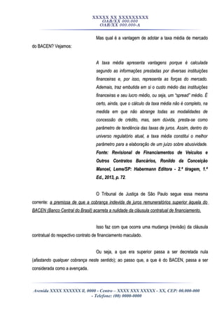 XXXXX XX XXXXXXXXX
OAB/XX 000.000
OAB/XX 000.000-A
Mas qual é a vantagem de adotar a taxa média de mercadoMas qual é a vantagem de adotar a taxa média de mercado
do BACEN? Vejamos:do BACEN? Vejamos:
A taxa média apresenta vantagens porque é calculadaA taxa média apresenta vantagens porque é calculada
segundo as informações prestadas por diversas instituiçõessegundo as informações prestadas por diversas instituições
financeiras e, por isso, representa as forças do mercado.financeiras e, por isso, representa as forças do mercado.
Ademais, traz embutida em si o custo médio das instituiçõesAdemais, traz embutida em si o custo médio das instituições
financeiras e seu lucro médio, ou seja, um “spread” médio. Éfinanceiras e seu lucro médio, ou seja, um “spread” médio. É
certo, ainda, que o cálculo da taxa média não é completo, nacerto, ainda, que o cálculo da taxa média não é completo, na
medida em que não abrange todas as modalidades demedida em que não abrange todas as modalidades de
concessão de crédito, mas, sem dúvida, presta-se comoconcessão de crédito, mas, sem dúvida, presta-se como
parâmetro de tendência das taxas de juros. Assim, dentro doparâmetro de tendência das taxas de juros. Assim, dentro do
universo regulatório atual, a taxa média constitui o melhoruniverso regulatório atual, a taxa média constitui o melhor
parâmetro para a elaboração de um juízo sobre abusividade.parâmetro para a elaboração de um juízo sobre abusividade.
Fonte: Revisional de Financiamentos de Veículos eFonte: Revisional de Financiamentos de Veículos e
Outros Contratos Bancários, Ronildo da ConceiçãoOutros Contratos Bancários, Ronildo da Conceição
Manoel, Leme/SP: Habermann Editora - 2.ª tiragem, 1.ªManoel, Leme/SP: Habermann Editora - 2.ª tiragem, 1.ª
Ed., 2013, p. 72Ed., 2013, p. 72..
O Tribunal de Justiça de São Paulo segue essa mesmaO Tribunal de Justiça de São Paulo segue essa mesma
corrente:corrente: a premissa de que a cobrança indevida de juros remuneratórios superior àquela doa premissa de que a cobrança indevida de juros remuneratórios superior àquela do
BACEN (Banco Central do Brasil) acarreta a nulidade da cláusula contratual de financiamento.BACEN (Banco Central do Brasil) acarreta a nulidade da cláusula contratual de financiamento.
Isso faz com que ocorra uma mudança (revisão) da cláusulaIsso faz com que ocorra uma mudança (revisão) da cláusula
contratual do respectivo contrato de financiamento maculado.contratual do respectivo contrato de financiamento maculado.
Ou seja, a que era superior passa a ser decretada nulaOu seja, a que era superior passa a ser decretada nula
((afastando qualquer cobrança neste sentidoafastando qualquer cobrança neste sentido); ao passo que, a que é do BACEN, passa a ser); ao passo que, a que é do BACEN, passa a ser
considerada como a avençada.considerada como a avençada.
Avenida XXXX XXXXXX ll, 0000 - Centro – XXXX XXX XXXXX - XX, CEP: 00.000-000
- Telefone: (00) 0000-0000
 