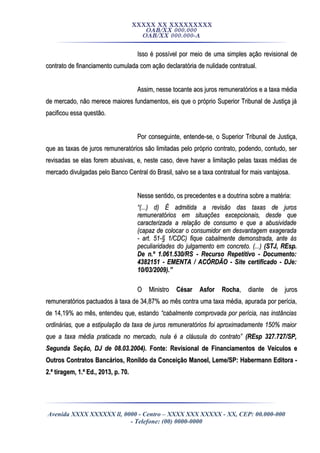XXXXX XX XXXXXXXXX
OAB/XX 000.000
OAB/XX 000.000-A
Isso é possível por meio de uma simples ação revisional deIsso é possível por meio de uma simples ação revisional de
contrato de financiamento cumulada com ação declaratória de nulidade contratual.contrato de financiamento cumulada com ação declaratória de nulidade contratual.
Assim, nesse tocante aos juros remuneratórios e a taxa médiaAssim, nesse tocante aos juros remuneratórios e a taxa média
de mercado, não merece maiores fundamentos, eis que o próprio Superior Tribunal de Justiça jáde mercado, não merece maiores fundamentos, eis que o próprio Superior Tribunal de Justiça já
pacificou essa questão.pacificou essa questão.
Por conseguinte, entende-se, o Superior Tribunal de Justiça,Por conseguinte, entende-se, o Superior Tribunal de Justiça,
que as taxas de juros remuneratórios são limitadas pelo próprio contrato, podendo, contudo, serque as taxas de juros remuneratórios são limitadas pelo próprio contrato, podendo, contudo, ser
revisadas se elas forem abusivas, e, neste caso, deve haver a limitação pelas taxas médias derevisadas se elas forem abusivas, e, neste caso, deve haver a limitação pelas taxas médias de
mercado divulgadas pelo Banco Central do Brasil, salvo se a taxa contratual for mais vantajosa.mercado divulgadas pelo Banco Central do Brasil, salvo se a taxa contratual for mais vantajosa.
Nesse sentido, os precedentes e a doutrina sobre a matéria:Nesse sentido, os precedentes e a doutrina sobre a matéria:
““(...) d) É admitida a revisão das taxas de juros(...) d) É admitida a revisão das taxas de juros
remuneratórios em situações excepcionais, desde queremuneratórios em situações excepcionais, desde que
caracterizada a relação de consumo e que a abusividadecaracterizada a relação de consumo e que a abusividade
(capaz de colocar o consumidor em desvantagem exagerada(capaz de colocar o consumidor em desvantagem exagerada
- art. 51-§ 1/CDC) fique cabalmente demonstrada, ante às- art. 51-§ 1/CDC) fique cabalmente demonstrada, ante às
peculiaridades do julgamento em concreto. (...)peculiaridades do julgamento em concreto. (...) (STJ, REsp.(STJ, REsp.
De n.º 1.061.530/RS - Recurso Repetitivo - Documento:De n.º 1.061.530/RS - Recurso Repetitivo - Documento:
4382151 - EMENTA / ACÓRDÃO - Site certificado - DJe:4382151 - EMENTA / ACÓRDÃO - Site certificado - DJe:
10/03/2009).”10/03/2009).”
O MinistroO Ministro César Asfor RochaCésar Asfor Rocha, diante de juros, diante de juros
remuneratórios pactuados à taxa de 34,87% ao mês contra uma taxa média, apurada por perícia,remuneratórios pactuados à taxa de 34,87% ao mês contra uma taxa média, apurada por perícia,
de 14,19% ao mês, entendeu que, estandode 14,19% ao mês, entendeu que, estando “cabalmente comprovada por perícia, nas instâncias“cabalmente comprovada por perícia, nas instâncias
ordinárias, que a estipulação da taxa de juros remuneratórios foi aproximadamente 150% maiorordinárias, que a estipulação da taxa de juros remuneratórios foi aproximadamente 150% maior
que a taxa média praticada no mercado, nula é a cláusula do contrato”que a taxa média praticada no mercado, nula é a cláusula do contrato” (REsp 327.727/SP,(REsp 327.727/SP,
Segunda Seção, DJ de 08.03.2004).Segunda Seção, DJ de 08.03.2004). Fonte: Revisional de Financiamentos de Veículos eFonte: Revisional de Financiamentos de Veículos e
Outros Contratos Bancários, Ronildo da Conceição Manoel, Leme/SP: Habermann Editora -Outros Contratos Bancários, Ronildo da Conceição Manoel, Leme/SP: Habermann Editora -
2.ª tiragem, 1.ª Ed., 2013, p. 70.2.ª tiragem, 1.ª Ed., 2013, p. 70.
Avenida XXXX XXXXXX ll, 0000 - Centro – XXXX XXX XXXXX - XX, CEP: 00.000-000
- Telefone: (00) 0000-0000
 