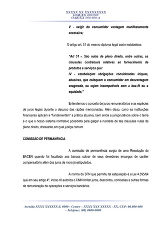XXXXX XX XXXXXXXXX
OAB/XX 000.000
OAB/XX 000.000-A
V - exigir do consumidor vantagem manifestamenteV - exigir do consumidor vantagem manifestamente
excessiva;excessiva;
O artigo art. 51 do mesmo diploma legal assim estabelece:O artigo art. 51 do mesmo diploma legal assim estabelece:
““Art 51 -. São nulas de pleno direito, entre outras, asArt 51 -. São nulas de pleno direito, entre outras, as
cláusulas contratuais relativas ao fornecimento decláusulas contratuais relativas ao fornecimento de
produtos e serviços que:produtos e serviços que:
IV - estabeleçam obrigações consideradas iníquas,IV - estabeleçam obrigações consideradas iníquas,
abusivas, que coloquem o consumidor em desvantagemabusivas, que coloquem o consumidor em desvantagem
exagerada, ou sejam incompatíveis com a boa-fé ou aexagerada, ou sejam incompatíveis com a boa-fé ou a
equidade;”equidade;”
Entendemos o conceito de juros remuneratórios e as espéciesEntendemos o conceito de juros remuneratórios e as espécies
de juros legais durante o decurso das razões mencionadas. Além disso, como as instituiçõesde juros legais durante o decurso das razões mencionadas. Além disso, como as instituições
financeiras aplicam e “fundamentam” a prática abusiva, bem ainda a jurisprudência sobre o temafinanceiras aplicam e “fundamentam” a prática abusiva, bem ainda a jurisprudência sobre o tema
e o que o nosso sistema normativo possibilita para galgar a nulidade de tais cláusulas nulas dee o que o nosso sistema normativo possibilita para galgar a nulidade de tais cláusulas nulas de
pleno direito, doravante em qual justiça comum.pleno direito, doravante em qual justiça comum.
COMISSÃO DE PERMANENCIACOMISSÃO DE PERMANENCIA
A comissão de permanência surgiu de uma Resolução doA comissão de permanência surgiu de uma Resolução do
BACEN quando foi facultado aos bancos cobrar de seus devedores encargos de caráterBACEN quando foi facultado aos bancos cobrar de seus devedores encargos de caráter
compensatório além dos juros de mora já estipulados.compensatório além dos juros de mora já estipulados.
A norma do SFN que permitiu tal estipulação é a Lei 4.595/64A norma do SFN que permitiu tal estipulação é a Lei 4.595/64
que em seu artigo 4º, inciso IX autoriza o CMN limitar juros, descontos, comissões e outras formasque em seu artigo 4º, inciso IX autoriza o CMN limitar juros, descontos, comissões e outras formas
de remuneração de operações e serviços bancários.de remuneração de operações e serviços bancários.
Avenida XXXX XXXXXX ll, 0000 - Centro – XXXX XXX XXXXX - XX, CEP: 00.000-000
- Telefone: (00) 0000-0000
 