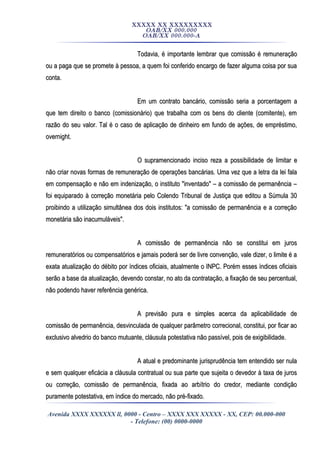 XXXXX XX XXXXXXXXX
OAB/XX 000.000
OAB/XX 000.000-A
Todavia, é importante lembrar que comissão é remuneraçãoTodavia, é importante lembrar que comissão é remuneração
ou a paga que se promete à pessoa, a quem foi conferido encargo de fazer alguma coisa por suaou a paga que se promete à pessoa, a quem foi conferido encargo de fazer alguma coisa por sua
conta.conta.
Em um contrato bancário, comissão seria a porcentagem aEm um contrato bancário, comissão seria a porcentagem a
que tem direito o banco (comissionário) que trabalha com os bens do cliente (comitente), emque tem direito o banco (comissionário) que trabalha com os bens do cliente (comitente), em
razão do seu valor. Tal é o caso de aplicação de dinheiro em fundo de ações, de empréstimo,razão do seu valor. Tal é o caso de aplicação de dinheiro em fundo de ações, de empréstimo,
overnight.overnight.
O supramencionado inciso reza a possibilidade de limitar eO supramencionado inciso reza a possibilidade de limitar e
não criar novas formas de remuneração de operações bancárias. Uma vez que a letra da lei falanão criar novas formas de remuneração de operações bancárias. Uma vez que a letra da lei fala
em compensação e não em indenização, o instituto "inventado" – a comissão de permanência –em compensação e não em indenização, o instituto "inventado" – a comissão de permanência –
foi equiparado à correção monetária pelo Colendo Tribunal de Justiça que editou a Súmula 30foi equiparado à correção monetária pelo Colendo Tribunal de Justiça que editou a Súmula 30
proibindo a utilização simultânea dos dois institutos: "a comissão de permanência e a correçãoproibindo a utilização simultânea dos dois institutos: "a comissão de permanência e a correção
monetária são inacumuláveis".monetária são inacumuláveis".
A comissão de permanência não se constitui em jurosA comissão de permanência não se constitui em juros
remuneratórios ou compensatórios e jamais poderá ser de livre convenção, vale dizer, o limite é aremuneratórios ou compensatórios e jamais poderá ser de livre convenção, vale dizer, o limite é a
exata atualização do débito por índices oficiais, atualmente o INPC. Porém esses índices oficiaisexata atualização do débito por índices oficiais, atualmente o INPC. Porém esses índices oficiais
serão a base da atualização, devendo constar, no ato da contratação, a fixação de seu percentual,serão a base da atualização, devendo constar, no ato da contratação, a fixação de seu percentual,
não podendo haver referência genérica.não podendo haver referência genérica.
A previsão pura e simples acerca da aplicabilidade deA previsão pura e simples acerca da aplicabilidade de
comissão de permanência, desvinculada de qualquer parâmetro correcional, constitui, por ficar aocomissão de permanência, desvinculada de qualquer parâmetro correcional, constitui, por ficar ao
exclusivo alvedrio do banco mutuante, cláusula potestativa não passível, pois de exigibilidade.exclusivo alvedrio do banco mutuante, cláusula potestativa não passível, pois de exigibilidade.
A atual e predominante jurisprudência tem entendido ser nulaA atual e predominante jurisprudência tem entendido ser nula
e sem qualquer eficácia a cláusula contratual ou sua parte que sujeita o devedor à taxa de jurose sem qualquer eficácia a cláusula contratual ou sua parte que sujeita o devedor à taxa de juros
ou correção, comissão de permanência, fixada ao arbítrio do credor, mediante condiçãoou correção, comissão de permanência, fixada ao arbítrio do credor, mediante condição
puramente potestativa, em índice do mercado, não pré-fixado.puramente potestativa, em índice do mercado, não pré-fixado.
Avenida XXXX XXXXXX ll, 0000 - Centro – XXXX XXX XXXXX - XX, CEP: 00.000-000
- Telefone: (00) 0000-0000
 