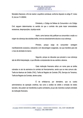 XXXXX XX XXXXXXXXX
OAB/XX 000.000
OAB/XX 000.000-A
Monetário Nacional, a fim de manter o equilíbrio contratual, conforme disposto no artigo 4º, incisoMonetário Nacional, a fim de manter o equilíbrio contratual, conforme disposto no artigo 4º, inciso
IX, da Lei nº 4.595/64.IX, da Lei nº 4.595/64.
Entretanto, o Código de Defesa do Consumidor e do CódigoEntretanto, o Código de Defesa do Consumidor e do Código
Civil, seguem determinantes no sentido de que o contrato não pode trazer onerosidadesCivil, seguem determinantes no sentido de que o contrato não pode trazer onerosidades
excessivas, desproporções, injustiça social.excessivas, desproporções, injustiça social.
Assim, como bancos não justificam ao consumidor a razão e aAssim, como bancos não justificam ao consumidor a razão e a
origem da cobrança das aludidas tarifas, torna-se absolutamente abusiva a sua cobrança.origem da cobrança das aludidas tarifas, torna-se absolutamente abusiva a sua cobrança.
Primeiro, porque exige do consumidor vantagemPrimeiro, porque exige do consumidor vantagem
manifestamente excessiva, colocando-o em desvantagem exagerada, vez que transfere para elemanifestamente excessiva, colocando-o em desvantagem exagerada, vez que transfere para ele
o risco de atividade do banco.o risco de atividade do banco.
Segundo, porque as cláusulas que preveem a sua cobrançaSegundo, porque as cláusulas que preveem a sua cobrança
são de difícil interpretação, o que dificulta a compreensão de seu sentido e alcance.são de difícil interpretação, o que dificulta a compreensão de seu sentido e alcance.
Cada instituição financeira atribui um nome para as tarifasCada instituição financeira atribui um nome para as tarifas
cobradas no ato de assinatura do contrato de financiamentos, sendo que os mais comuns são:cobradas no ato de assinatura do contrato de financiamentos, sendo que os mais comuns são:
Tarifa de Abertura de Crédito (TAC); Tarifa de Registro de Contrato (TR); Serviços de Terceiros;Tarifa de Abertura de Crédito (TAC); Tarifa de Registro de Contrato (TR); Serviços de Terceiros;
Tarifa de Registro de Contrato, dentre outras.Tarifa de Registro de Contrato, dentre outras.
É de enfatizar-se, por derradeiro, que os custosÉ de enfatizar-se, por derradeiro, que os custos
administrativos da operação creditícia, tais como a análise de crédito e emissão de boletoadministrativos da operação creditícia, tais como a análise de crédito e emissão de boleto
bancário, não podem ser transferidos à parte contratante, já que são inerentes à própria atividadebancário, não podem ser transferidos à parte contratante, já que são inerentes à própria atividade
da instituição financeira.da instituição financeira.
Avenida XXXX XXXXXX ll, 0000 - Centro – XXXX XXX XXXXX - XX, CEP: 00.000-000
- Telefone: (00) 0000-0000
 