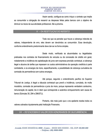 XXXXX XX XXXXXXXXX
OAB/XX 000.000
OAB/XX 000.000-A
Assim sendo, configura-se como iníquo o contrato que impõeAssim sendo, configura-se como iníquo o contrato que impõe
ao consumidor a obrigação de ressarcir as despesas feitas pelos bancos com o objetivo deao consumidor a obrigação de ressarcir as despesas feitas pelos bancos com o objetivo de
diminuir os riscos da sua atividade profissional. Até a próxima.diminuir os riscos da sua atividade profissional. Até a próxima.
VI – DA RESTITUIÇÃO DO INDÉBITOVI – DA RESTITUIÇÃO DO INDÉBITO
Toda vez que se percebe que houve a cobrança indevida deToda vez que se percebe que houve a cobrança indevida de
valores, independente de erro, eles devem ser devolvidos ao consumidor. Essa devolução,valores, independente de erro, eles devem ser devolvidos ao consumidor. Essa devolução,
conforme entendimento predominante deve dar-se na forma simples.conforme entendimento predominante deve dar-se na forma simples.
Deste modo, verificada as abusividades ou ilegalidadesDeste modo, verificada as abusividades ou ilegalidades
praticadas nos contratos de financiamento de veículos ou de concessão de crédito em geral,praticadas nos contratos de financiamento de veículos ou de concessão de crédito em geral,
notadamente a incidência de capitalização de juros sem expressa previsão contratual, a cobrançanotadamente a incidência de capitalização de juros sem expressa previsão contratual, a cobrança
ilegal e abusiva de tarifas que repassam os custos administrativos da operação creditícia à parteilegal e abusiva de tarifas que repassam os custos administrativos da operação creditícia à parte
contratante, e os encargos da mora, especificamente, a possibilidade de cobrança cumulativa decontratante, e os encargos da mora, especificamente, a possibilidade de cobrança cumulativa de
comissão de permanência com outros encargos.comissão de permanência com outros encargos.
Até porque, segundo o entendimento pacífico do SuperiorAté porque, segundo o entendimento pacífico do Superior
Tribunal de Justiça, é ilegal a cláusula contratual que prevê a incidência, cumulada, de multaTribunal de Justiça, é ilegal a cláusula contratual que prevê a incidência, cumulada, de multa
moratória, comissão de permanência e juros de mora, porque representa verdadeiro acréscimo,moratória, comissão de permanência e juros de mora, porque representa verdadeiro acréscimo,
remuneração do capital, bis in idem que corresponde a autentico enriquecimento sem causa doremuneração do capital, bis in idem que corresponde a autentico enriquecimento sem causa do
banco (Súmulas 30, 294 e 296/STJ).banco (Súmulas 30, 294 e 296/STJ).
Portanto, não mais justo que o ora apelante receba todos osPortanto, não mais justo que o ora apelante receba todos os
valores cobrados injustamente pela Instituição Financeira.valores cobrados injustamente pela Instituição Financeira.
VII – DO EXCESSIVO VALOR DOS HONORÁRIOS DE SUCUMBÊNCIAVII – DO EXCESSIVO VALOR DOS HONORÁRIOS DE SUCUMBÊNCIA
Avenida XXXX XXXXXX ll, 0000 - Centro – XXXX XXX XXXXX - XX, CEP: 00.000-000
- Telefone: (00) 0000-0000
 