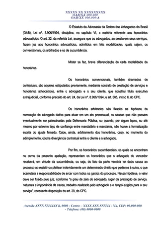 XXXXX XX XXXXXXXXX
OAB/XX 000.000
OAB/XX 000.000-A
O Estatuto da Advocacia da Ordem dos Advogados do BrasilO Estatuto da Advocacia da Ordem dos Advogados do Brasil
(OAB), Lei nº. 8.906/1994, disciplina, no capítulo VI, a matéria referente aos honorários(OAB), Lei nº. 8.906/1994, disciplina, no capítulo VI, a matéria referente aos honorários
advocatícios. O art. 22, da referida Lei, assegura que os advogados, ao prestarem seus serviços,advocatícios. O art. 22, da referida Lei, assegura que os advogados, ao prestarem seus serviços,
fazem jus aos honorários advocatícios, admitidos em três modalidades, quais sejam, osfazem jus aos honorários advocatícios, admitidos em três modalidades, quais sejam, os
convencionais, os arbitrados e os de sucumbência.convencionais, os arbitrados e os de sucumbência.
Mister se faz, breve diferenciação de cada modalidade deMister se faz, breve diferenciação de cada modalidade de
honorários.honorários.
Os honorários convencionais, também chamados deOs honorários convencionais, também chamados de
contratuais, são aqueles estipulados previamente, mediante contrato de prestação de serviços econtratuais, são aqueles estipulados previamente, mediante contrato de prestação de serviços e
honorários advocatícios, entre o advogado e o seu cliente, que constitui título executivohonorários advocatícios, entre o advogado e o seu cliente, que constitui título executivo
extrajudicial, conforme preceito do art. 24, da Lei nº. 8.906/1994, e art. 585, inciso II, do CPC.extrajudicial, conforme preceito do art. 24, da Lei nº. 8.906/1994, e art. 585, inciso II, do CPC.
Os honorários arbitrados são fixados na hipótese deOs honorários arbitrados são fixados na hipótese de
nomeação de advogado dativo para atuar em um ato processual, ou causas que não possamnomeação de advogado dativo para atuar em um ato processual, ou causas que não possam
eventualmente ser patrocinadas pela Defensoria Pública, ou quando, por algum lapso, ou atéeventualmente ser patrocinadas pela Defensoria Pública, ou quando, por algum lapso, ou até
mesmo por extremo laço de confiança entre mandatário e mandante, não houve a formalizaçãomesmo por extremo laço de confiança entre mandatário e mandante, não houve a formalização
escrita do ajuste firmado. Cabe, ainda, arbitramento dos honorários, caso, no momento doescrita do ajuste firmado. Cabe, ainda, arbitramento dos honorários, caso, no momento do
adimplemento, ocorra divergência contratual entre o cliente e o advogado.adimplemento, ocorra divergência contratual entre o cliente e o advogado.
Por fim, os honorários sucumbenciais, os quais se encontramPor fim, os honorários sucumbenciais, os quais se encontram
no cerne da presente apelação, representam os honorários que o advogado do vencedorno cerne da presente apelação, representam os honorários que o advogado do vencedor
receberá, em virtude da sucumbência, ou seja, do fato da parte vencida ter dado causa aoreceberá, em virtude da sucumbência, ou seja, do fato da parte vencida ter dado causa ao
processo ao resistir ou pleitear indevidamente um determinado direito que pertence à outra, o queprocesso ao resistir ou pleitear indevidamente um determinado direito que pertence à outra, o que
acarretará a responsabilidade de arcar com todos os gastos do processo. Nessa hipótese, o valoracarretará a responsabilidade de arcar com todos os gastos do processo. Nessa hipótese, o valor
deve ser fixado pelo juiz, conformedeve ser fixado pelo juiz, conforme “o grau de zelo do advogado, lugar da prestação de serviço,“o grau de zelo do advogado, lugar da prestação de serviço,
natureza e importância da causa, trabalho realizado pelo advogado e o tempo exigido para o seunatureza e importância da causa, trabalho realizado pelo advogado e o tempo exigido para o seu
serviço”,serviço”, consoante disposição do art. 20, do CPC.consoante disposição do art. 20, do CPC.
Avenida XXXX XXXXXX ll, 0000 - Centro – XXXX XXX XXXXX - XX, CEP: 00.000-000
- Telefone: (00) 0000-0000
 