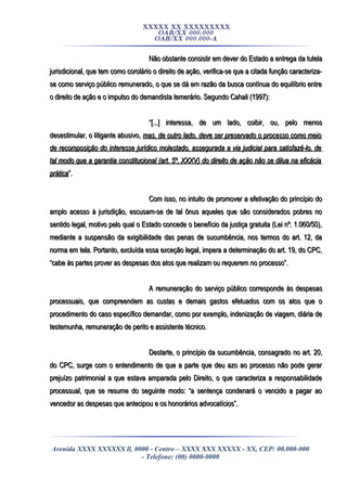 XXXXX XX XXXXXXXXX
OAB/XX 000.000
OAB/XX 000.000-A
Não obstante consistir em dever do Estado a entrega da tutelaNão obstante consistir em dever do Estado a entrega da tutela
jurisdicional, que tem como corolário o direito de ação, verifica-se que a citada função caracteriza-jurisdicional, que tem como corolário o direito de ação, verifica-se que a citada função caracteriza-
se como serviço público remunerado, o que se dá em razão da busca contínua do equilíbrio entrese como serviço público remunerado, o que se dá em razão da busca contínua do equilíbrio entre
o direito de ação e o impulso do demandista temerário. Segundo Cahali (1997):o direito de ação e o impulso do demandista temerário. Segundo Cahali (1997):
““[...] interessa, de um lado, coibir, ou, pelo menos[...] interessa, de um lado, coibir, ou, pelo menos
desestimular, o litigante abusivo,desestimular, o litigante abusivo, mas, de outro lado, deve ser preservado o processo como meiomas, de outro lado, deve ser preservado o processo como meio
de recomposição do interesse jurídico molestado, assegurada a via judicial para satisfazê-lo, dede recomposição do interesse jurídico molestado, assegurada a via judicial para satisfazê-lo, de
tal modo que a garantia constitucional (art. 5º, XXXV) do direito de ação não se dilua na eficáciatal modo que a garantia constitucional (art. 5º, XXXV) do direito de ação não se dilua na eficácia
práticaprática”.”.
Com isso, no intuito de promover a efetivação do princípio doCom isso, no intuito de promover a efetivação do princípio do
amplo acesso à jurisdição, escusam-se de tal ônus aqueles que são considerados pobres noamplo acesso à jurisdição, escusam-se de tal ônus aqueles que são considerados pobres no
sentido legal, motivo pelo qual o Estado concede o benefício da justiça gratuita (Lei nº. 1.060/50),sentido legal, motivo pelo qual o Estado concede o benefício da justiça gratuita (Lei nº. 1.060/50),
mediante a suspensão da exigibilidade das penas de sucumbência, nos termos do art. 12, damediante a suspensão da exigibilidade das penas de sucumbência, nos termos do art. 12, da
norma em tela. Portanto, excluída essa exceção legal, impera a determinação do art. 19, do CPC,norma em tela. Portanto, excluída essa exceção legal, impera a determinação do art. 19, do CPC,
“cabe às partes prover as despesas dos atos que realizam ou requerem no processo”.“cabe às partes prover as despesas dos atos que realizam ou requerem no processo”.
A remuneração do serviço público corresponde às despesasA remuneração do serviço público corresponde às despesas
processuais, que compreendem as custas e demais gastos efetuados com os atos que oprocessuais, que compreendem as custas e demais gastos efetuados com os atos que o
procedimento do caso específico demandar, como por exemplo, indenização de viagem, diária deprocedimento do caso específico demandar, como por exemplo, indenização de viagem, diária de
testemunha, remuneração de perito e assistente técnico.testemunha, remuneração de perito e assistente técnico.
Destarte, o princípio da sucumbência, consagrado no art. 20,Destarte, o princípio da sucumbência, consagrado no art. 20,
do CPC, surge com o entendimento de que a parte que deu azo ao processo não pode gerardo CPC, surge com o entendimento de que a parte que deu azo ao processo não pode gerar
prejuízo patrimonial a que estava amparada pelo Direito, o que caracteriza a responsabilidadeprejuízo patrimonial a que estava amparada pelo Direito, o que caracteriza a responsabilidade
processual, que se resume do seguinte modo: “a sentença condenará o vencido a pagar aoprocessual, que se resume do seguinte modo: “a sentença condenará o vencido a pagar ao
vencedor as despesas que antecipou e os honorários advocatícios”.vencedor as despesas que antecipou e os honorários advocatícios”.
Avenida XXXX XXXXXX ll, 0000 - Centro – XXXX XXX XXXXX - XX, CEP: 00.000-000
- Telefone: (00) 0000-0000
 
