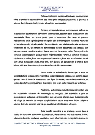 XXXXX XX XXXXXXXXX
OAB/XX 000.000
OAB/XX 000.000-A
Ao longo dos tempos, surgiram várias teorias que discorreramAo longo dos tempos, surgiram várias teorias que discorreram
sobre a questão da responsabilidade das partes pelas despesas processuais, o que inclui asobre a questão da responsabilidade das partes pelas despesas processuais, o que inclui a
natureza da condenação dos honorários advocatícios sucumbenciais.natureza da condenação dos honorários advocatícios sucumbenciais.
Dentre as teorias modernas que se ocuparam da razão de serDentre as teorias modernas que se ocuparam da razão de ser
da condenação dos honorários advocatícios sucumbenciais, destacam-se as da causalidade e dada condenação dos honorários advocatícios sucumbenciais, destacam-se as da causalidade e da
sucumbência. Nelas, em termos gerais, quem é sucumbente deu causa ao processosucumbência. Nelas, em termos gerais, quem é sucumbente deu causa ao processo
indevidamente, o que significa apenas um aspecto para a condenação de honorários. Assim, taisindevidamente, o que significa apenas um aspecto para a condenação de honorários. Assim, tais
teorias guiam-se não só pelo princípio da sucumbência, mas principalmente pela premissa dateorias guiam-se não só pelo princípio da sucumbência, mas principalmente pela premissa da
evitabilidade da lide, que consiste na demonstração do dano ocasionado pelo processo, bemevitabilidade da lide, que consiste na demonstração do dano ocasionado pelo processo, bem
como do nexo de causalidade entre o dano e a conduta de uma das partes. Tais requisitos sãocomo do nexo de causalidade entre o dano e a conduta de uma das partes. Tais requisitos são
comuns à caracterização de qualquer tipo de responsabilidade. Portanto, a parte que deu causa,comuns à caracterização de qualquer tipo de responsabilidade. Portanto, a parte que deu causa,
injustamente, à realização da marcha processual, com execução de atos procedimentais, arcaráinjustamente, à realização da marcha processual, com execução de atos procedimentais, arcará
com o ônus de ressarcir a outra. Para tanto, deve-se levar em consideração a tentativa de secom o ônus de ressarcir a outra. Para tanto, deve-se levar em consideração a tentativa de se
evitar a prática de determinados atos na demanda ou do feito como um todo.evitar a prática de determinados atos na demanda ou do feito como um todo.
Nessa esteira de entendimento, tem-se que a teoria daNessa esteira de entendimento, tem-se que a teoria da
causalidade tenta englobar, como responsável pelas despesas do processo, não somente aquelecausalidade tenta englobar, como responsável pelas despesas do processo, não somente aquele
que deu causa à demanda, representado pela figura do vencido, mas também aquele que, naque deu causa à demanda, representado pela figura do vencido, mas também aquele que, na
posição de autor/vencedor suporta as despesas no todo ou em parte, inobstante ser o vitorioso.posição de autor/vencedor suporta as despesas no todo ou em parte, inobstante ser o vitorioso.
Atualmente, os honorários sucumbenciais representam umaAtualmente, os honorários sucumbenciais representam uma
das modalidades existentes de remuneração do advogado. São estipulados a partir dadas modalidades existentes de remuneração do advogado. São estipulados a partir da
observância dos gastos que o profissional teve com o processo, o tempo, custo do deslocamento,observância dos gastos que o profissional teve com o processo, o tempo, custo do deslocamento,
até o lugar da prestação de serviços, complexidade da causa, entre outros fatores. Adquire aaté o lugar da prestação de serviços, complexidade da causa, entre outros fatores. Adquire a
natureza de crédito alimentar, uma vez que subsidiam a subsistência do advogado.natureza de crédito alimentar, uma vez que subsidiam a subsistência do advogado.
Outra questão necessária a ser analisada, no que tange aOutra questão necessária a ser analisada, no que tange a
fixação dos honorários advocatícios sucumbenciais, diz respeito ao valor dos mesmos. O CPC,fixação dos honorários advocatícios sucumbenciais, diz respeito ao valor dos mesmos. O CPC,
estabelece elementos objetivos e quantitativos como referenciais para o magistrado observar, noestabelece elementos objetivos e quantitativos como referenciais para o magistrado observar, no
Avenida XXXX XXXXXX ll, 0000 - Centro – XXXX XXX XXXXX - XX, CEP: 00.000-000
- Telefone: (00) 0000-0000
 