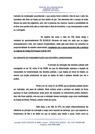 XXXXX XX XXXXXXXXX
OAB/XX 000.000
OAB/XX 000.000-A
momento da condenação sucumbencial, o que parece tornar evidente o fato de que o valor dosmomento da condenação sucumbencial, o que parece tornar evidente o fato de que o valor dos
honorários não deve ser fixado por livre arbítrio do juiz. Tais elementos têm o escopo de evitarhonorários não deve ser fixado por livre arbítrio do juiz. Tais elementos têm o escopo de evitar
abusos por parte dos julgadores, pois, sem a presença dos mesmos, haveria a possibilidade deabusos por parte dos julgadores, pois, sem a presença dos mesmos, haveria a possibilidade de
se fixar uma quantia muito alta ou muito baixa a título de honorários, o que menosprezaria a partese fixar uma quantia muito alta ou muito baixa a título de honorários, o que menosprezaria a parte
ou o advogado.ou o advogado.
Na espécie dos autos o valor de 10% fixado atinge oNa espécie dos autos o valor de 10% fixado atinge o
montante de aproximadamente R$ 90.000,00 (Noventa mil reais) em ação que se julgoumontante de aproximadamente R$ 90.000,00 (Noventa mil reais) em ação que se julgou
antecipadamente a lide, sem maiores complexidades, razão pela qual devem ser reduzidos naantecipadamente a lide, sem maiores complexidades, razão pela qual devem ser reduzidos na
proporcionalidade de trabalho desenvolvido,proporcionalidade de trabalho desenvolvido, ressaltando que a causa transcorreu até a sentençaressaltando que a causa transcorreu até a sentença
na vigência do Código de Processo Civil de 1973na vigência do Código de Processo Civil de 1973..
DA GARANTIA DA FUNDAMENTAÇÃO DAS DECISÕES JURISDICIONAISDA GARANTIA DA FUNDAMENTAÇÃO DAS DECISÕES JURISDICIONAIS
O princípio da motivação das decisões judiciais estáO princípio da motivação das decisões judiciais está
consagrado no art. 93, inciso IX da CR/88, em que há determinação expressa a respeito daconsagrado no art. 93, inciso IX da CR/88, em que há determinação expressa a respeito da
necessidade de fundamentação das decisões judiciais, o que implica em dever do Estado, aonecessidade de fundamentação das decisões judiciais, o que implica em dever do Estado, ao
exercer sua função jurisdicional, de expor as razões de toda e qualquer decisão que vier aexercer sua função jurisdicional, de expor as razões de toda e qualquer decisão que vier a
proferir.proferir.
Prevê o art. 93, inciso IX, da CR/88, que as decisões judiciais devemPrevê o art. 93, inciso IX, da CR/88, que as decisões judiciais devem
ser motivadas, sob pena de nulidade. Muito embora exista o princípio ora tratado de formaser motivadas, sob pena de nulidade. Muito embora exista o princípio ora tratado de forma
expressa no texto constitucional, ainda assim ele subsistiria no ordenamento jurídico brasileiro,expressa no texto constitucional, ainda assim ele subsistiria no ordenamento jurídico brasileiro,
caso não fosse explícito, uma vez que a motivação dessas resoluções surge como manifestaçãocaso não fosse explícito, uma vez que a motivação dessas resoluções surge como manifestação
do Estado de Direito. Portanto, anterior à letra da norma.do Estado de Direito. Portanto, anterior à letra da norma.
Além disso, o art. 458, do CPC, em ordem infraconstitucional, fazAlém disso, o art. 458, do CPC, em ordem infraconstitucional, faz
referência ao princípio da motivação e exige como requisito da sentença, que o juiz exponha osreferência ao princípio da motivação e exige como requisito da sentença, que o juiz exponha os
fundamentos de fato e de direito em que se baseou para decidir a causa. Assim como asfundamentos de fato e de direito em que se baseou para decidir a causa. Assim como as
Avenida XXXX XXXXXX ll, 0000 - Centro – XXXX XXX XXXXX - XX, CEP: 00.000-000
- Telefone: (00) 0000-0000
 