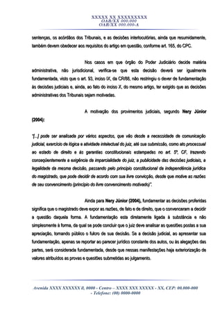 XXXXX XX XXXXXXXXX
OAB/XX 000.000
OAB/XX 000.000-A
sentenças, os acórdãos dos Tribunais, e as decisões interlocutórias, ainda que resumidamente,sentenças, os acórdãos dos Tribunais, e as decisões interlocutórias, ainda que resumidamente,
também devem obedecer aos requisitos do artigo em questão, conforme art. 165, do CPC.também devem obedecer aos requisitos do artigo em questão, conforme art. 165, do CPC.
Nos casos em que órgão do Poder Judiciário decide matériaNos casos em que órgão do Poder Judiciário decide matéria
administrativa, não jurisdicional, verifica-se que esta decisão deverá ser igualmenteadministrativa, não jurisdicional, verifica-se que esta decisão deverá ser igualmente
fundamentada, visto que o art. 93, inciso IX, da CR/88, não restringiu o dever de fundamentaçãofundamentada, visto que o art. 93, inciso IX, da CR/88, não restringiu o dever de fundamentação
às decisões judiciais e, ainda, ao fato do inciso X, do mesmo artigo, ter exigido que as decisõesàs decisões judiciais e, ainda, ao fato do inciso X, do mesmo artigo, ter exigido que as decisões
administrativas dos Tribunais sejam motivadas.administrativas dos Tribunais sejam motivadas.
A motivação dos provimentos judiciais, segundoA motivação dos provimentos judiciais, segundo Nery JúniorNery Júnior
(2004):(2004):
““[...] pode ser analisada por vários aspectos, que vão desde a necessidade de comunicação[...] pode ser analisada por vários aspectos, que vão desde a necessidade de comunicação
judicial, exercício de lógica e atividade intelectual do juiz, até sua submissão, como ato processualjudicial, exercício de lógica e atividade intelectual do juiz, até sua submissão, como ato processual
ao estado de direito e às garantias constitucionais estampadas no art. 5º, CF, trazendoao estado de direito e às garantias constitucionais estampadas no art. 5º, CF, trazendo
conseqüentemente a exigência da imparcialidade do juiz, a publicidade das decisões judiciais, aconseqüentemente a exigência da imparcialidade do juiz, a publicidade das decisões judiciais, a
legalidade da mesma decisão, passando pelo principio constitucional da independência jurídicalegalidade da mesma decisão, passando pelo principio constitucional da independência jurídica
do magistrado, que pode decidir de acordo com sua livre convicção, desde que motive as razõesdo magistrado, que pode decidir de acordo com sua livre convicção, desde que motive as razões
de seu convencimento (princípio do livre convencimento motivado)”.de seu convencimento (princípio do livre convencimento motivado)”.
Ainda paraAinda para Nery Júnior (2004),Nery Júnior (2004), fundamentar as decisões proferidasfundamentar as decisões proferidas
significa que o magistrado deve expor as razões, de fato e de direito, que o convenceram a decidirsignifica que o magistrado deve expor as razões, de fato e de direito, que o convenceram a decidir
a questão daquela forma. A fundamentação esta diretamente ligada à substância e nãoa questão daquela forma. A fundamentação esta diretamente ligada à substância e não
simplesmente à forma, da qual se pode concluir que o juiz deve analisar as questões postas a suasimplesmente à forma, da qual se pode concluir que o juiz deve analisar as questões postas a sua
apreciação, tornando público o fulcro de sua decisão. Se a decisão judicial, ao apresentar suaapreciação, tornando público o fulcro de sua decisão. Se a decisão judicial, ao apresentar sua
fundamentação, apenas se reportar ao parecer jurídico constante dos autos, ou às alegações dasfundamentação, apenas se reportar ao parecer jurídico constante dos autos, ou às alegações das
partes, será considerada fundamentada, desde que nessas manifestações haja exteriorização departes, será considerada fundamentada, desde que nessas manifestações haja exteriorização de
valores atribuídos as provas e questões submetidas ao julgamento.valores atribuídos as provas e questões submetidas ao julgamento.
Avenida XXXX XXXXXX ll, 0000 - Centro – XXXX XXX XXXXX - XX, CEP: 00.000-000
- Telefone: (00) 0000-0000
 