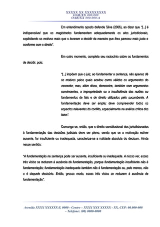XXXXX XX XXXXXXXXX
OAB/XX 000.000
OAB/XX 000.000-A
Em entendimento oposto defende Silva (2006), ao dizer queEm entendimento oposto defende Silva (2006), ao dizer que “[...] é“[...] é
indispensável que os magistrados fundamentem adequadamente os atos jurisdicionais,indispensável que os magistrados fundamentem adequadamente os atos jurisdicionais,
explicitando os motivos reais que o levaram a decidir da maneira que lhes pareceu mais justa eexplicitando os motivos reais que o levaram a decidir da maneira que lhes pareceu mais justa e
conforme com o direitoconforme com o direito”.”.
Em outro momento, completa seu raciocínio sobre os fundamentosEm outro momento, completa seu raciocínio sobre os fundamentos
de decidir, pois:de decidir, pois:
““[...] impõem que o juiz, ao fundamentar a sentença, não apenas dê[...] impõem que o juiz, ao fundamentar a sentença, não apenas dê
os motivos pelos quais aceitou como válidos os argumentos doos motivos pelos quais aceitou como válidos os argumentos do
vencedor, mas, além disso, demonstre, também com argumentosvencedor, mas, além disso, demonstre, também com argumentos
convincentes, a impropriedade ou a insuficiência das razões ouconvincentes, a impropriedade ou a insuficiência das razões ou
fundamentos de fato e de direito utilizados pelo sucumbente. Afundamentos de fato e de direito utilizados pelo sucumbente. A
fundamentação deve ser ampla; deve compreender todos osfundamentação deve ser ampla; deve compreender todos os
aspectos relevantes do conflito, especialmente na análise crítica dosaspectos relevantes do conflito, especialmente na análise crítica dos
fatos”.fatos”.
Comunga-se, então, que o direito constitucional dos jurisdicionadosComunga-se, então, que o direito constitucional dos jurisdicionados
à fundamentação das decisões judiciais deve ser pleno, sendo que se a motivação estiverà fundamentação das decisões judiciais deve ser pleno, sendo que se a motivação estiver
ausente, for insuficiente ou inadequada, caracteriza-se a nulidade absoluta do decisum. Aindaausente, for insuficiente ou inadequada, caracteriza-se a nulidade absoluta do decisum. Ainda
nesse sentido:nesse sentido:
““A fundamentação na sentença pode ser ausente, insuficiente ou inadequada. A nosso ver, essesA fundamentação na sentença pode ser ausente, insuficiente ou inadequada. A nosso ver, esses
três vícios se reduzem à ausência de fundamentação, porque fundamentação insuficiente não étrês vícios se reduzem à ausência de fundamentação, porque fundamentação insuficiente não é
fundamentação; fundamentação inadequada também não é fundamentação ou, pelo menos, nãofundamentação; fundamentação inadequada também não é fundamentação ou, pelo menos, não
o é daquele decisório. Então, grosso modo, esses três vícios se reduzem à ausência deo é daquele decisório. Então, grosso modo, esses três vícios se reduzem à ausência de
fundamentação”.fundamentação”.
Avenida XXXX XXXXXX ll, 0000 - Centro – XXXX XXX XXXXX - XX, CEP: 00.000-000
- Telefone: (00) 0000-0000
 