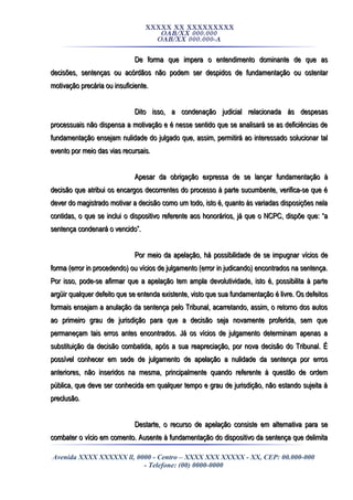 XXXXX XX XXXXXXXXX
OAB/XX 000.000
OAB/XX 000.000-A
De forma que impera o entendimento dominante de que asDe forma que impera o entendimento dominante de que as
decisões, sentenças ou acórdãos não podem ser despidos de fundamentação ou ostentardecisões, sentenças ou acórdãos não podem ser despidos de fundamentação ou ostentar
motivação precária ou insuficiente.motivação precária ou insuficiente.
Dito isso, a condenação judicial relacionada às despesasDito isso, a condenação judicial relacionada às despesas
processuais não dispensa a motivação e é nesse sentido que se analisará se as deficiências deprocessuais não dispensa a motivação e é nesse sentido que se analisará se as deficiências de
fundamentação ensejam nulidade do julgado que, assim, permitirá ao interessado solucionar talfundamentação ensejam nulidade do julgado que, assim, permitirá ao interessado solucionar tal
evento por meio das vias recursais.evento por meio das vias recursais.
Apesar da obrigação expressa de se lançar fundamentação àApesar da obrigação expressa de se lançar fundamentação à
decisão que atribui os encargos decorrentes do processo à parte sucumbente, verifica-se que édecisão que atribui os encargos decorrentes do processo à parte sucumbente, verifica-se que é
dever do magistrado motivar a decisão como um todo, isto é, quanto às variadas disposições neladever do magistrado motivar a decisão como um todo, isto é, quanto às variadas disposições nela
contidas, o que se inclui o dispositivo referente aos honorários, já que o NCPC, dispõe que: “acontidas, o que se inclui o dispositivo referente aos honorários, já que o NCPC, dispõe que: “a
sentença condenará o vencido”.sentença condenará o vencido”.
Por meio da apelação, há possibilidade de se impugnar vícios dePor meio da apelação, há possibilidade de se impugnar vícios de
forma (error in procedendo) ou vícios de julgamento (error in judicando) encontrados na sentença.forma (error in procedendo) ou vícios de julgamento (error in judicando) encontrados na sentença.
Por isso, pode-se afirmar que a apelação tem ampla devolutividade, isto é, possibilita à partePor isso, pode-se afirmar que a apelação tem ampla devolutividade, isto é, possibilita à parte
argüir qualquer defeito que se entenda existente, visto que sua fundamentação é livre. Os defeitosargüir qualquer defeito que se entenda existente, visto que sua fundamentação é livre. Os defeitos
formais ensejam a anulação da sentença pelo Tribunal, acarretando, assim, o retorno dos autosformais ensejam a anulação da sentença pelo Tribunal, acarretando, assim, o retorno dos autos
ao primeiro grau de jurisdição para que a decisão seja novamente proferida, sem queao primeiro grau de jurisdição para que a decisão seja novamente proferida, sem que
permaneçam tais erros antes encontrados. Já os vícios de julgamento determinam apenas apermaneçam tais erros antes encontrados. Já os vícios de julgamento determinam apenas a
substituição da decisão combatida, após a sua reapreciação, por nova decisão do Tribunal. Ésubstituição da decisão combatida, após a sua reapreciação, por nova decisão do Tribunal. É
possível conhecer em sede de julgamento de apelação a nulidade da sentença por errospossível conhecer em sede de julgamento de apelação a nulidade da sentença por erros
anteriores, não inseridos na mesma, principalmente quando referente à questão de ordemanteriores, não inseridos na mesma, principalmente quando referente à questão de ordem
pública, que deve ser conhecida em qualquer tempo e grau de jurisdição, não estando sujeita àpública, que deve ser conhecida em qualquer tempo e grau de jurisdição, não estando sujeita à
preclusão.preclusão.
Destarte, o recurso de apelação consiste em alternativa para seDestarte, o recurso de apelação consiste em alternativa para se
combater o vício em comento. Ausente à fundamentação do dispositivo da sentença que delimitacombater o vício em comento. Ausente à fundamentação do dispositivo da sentença que delimita
Avenida XXXX XXXXXX ll, 0000 - Centro – XXXX XXX XXXXX - XX, CEP: 00.000-000
- Telefone: (00) 0000-0000
 