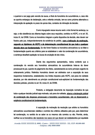 XXXXX XX XXXXXXXXX
OAB/XX 000.000
OAB/XX 000.000-A
o quantum a ser pago pelo vencido da causa, a título de honorários de sucumbência, e, caso nãoo quantum a ser pago pelo vencido da causa, a título de honorários de sucumbência, e, caso não
se oponha embargos de declaração, ante a referida omissão, tem-se como próxima alternativa ase oponha embargos de declaração, ante a referida omissão, tem-se como próxima alternativa a
interposição de apelação no prazo de quinze dias, contados da intimação da decisão.interposição de apelação no prazo de quinze dias, contados da intimação da decisão.
O erro impugnado nesse recurso será o vício formal da sentença, ouO erro impugnado nesse recurso será o vício formal da sentença, ou
seja, a não obediência aos ditames legais sobre seus requisitos, contidos no NCPC, e no art. 93,seja, a não obediência aos ditames legais sobre seus requisitos, contidos no NCPC, e no art. 93,
inciso IX, da CR/88. Como os honorários integram a parte dispositiva da decisão, eles devem serinciso IX, da CR/88. Como os honorários integram a parte dispositiva da decisão, eles devem ser
fixados pelo juiz, independentemente da existência do pedido,fixados pelo juiz, independentemente da existência do pedido, com a indicação da motivação,com a indicação da motivação,
segundo as hipóteses do NCPC e da determinação constitucional de que toda e qualquersegundo as hipóteses do NCPC e da determinação constitucional de que toda e qualquer
decisão deve ser fundamentada.decisão deve ser fundamentada. Se não forem fixados os honorários advocatícios ou se faltar aSe não forem fixados os honorários advocatícios ou se faltar a
fundamentação quanto aos critérios para se estabelecer o valor da condenação de sucumbência,fundamentação quanto aos critérios para se estabelecer o valor da condenação de sucumbência,
a sentença desafiará apelação na busca de anulação de tais vícios.a sentença desafiará apelação na busca de anulação de tais vícios.
Diante dos argumentos apresentados, restou evidente que aDiante dos argumentos apresentados, restou evidente que a
condenação do vencido aos honorários advocatícios de sucumbência trata-se de devercondenação do vencido aos honorários advocatícios de sucumbência trata-se de dever
processual do juiz, quando do julgamento dos feitos, caracterizando-se como princípio cogente doprocessual do juiz, quando do julgamento dos feitos, caracterizando-se como princípio cogente do
ordenamento jurídico. Referidos honorários devem ser arbitrados com a exposição de seusordenamento jurídico. Referidos honorários devem ser arbitrados com a exposição de seus
respectivos fundamentos, estabelecidos nos limites impostos pelo NCPC, sob pena de nulidaderespectivos fundamentos, estabelecidos nos limites impostos pelo NCPC, sob pena de nulidade
absoluta, por não atendimento ao princípio constitucional auto-aplicável da fundamentação dasabsoluta, por não atendimento ao princípio constitucional auto-aplicável da fundamentação das
decisões judiciais, previsto no art. 93, inciso IX, da CR/88.decisões judiciais, previsto no art. 93, inciso IX, da CR/88.
Portanto, a obrigação decorrente da imposição normativa de quePortanto, a obrigação decorrente da imposição normativa de que
toda e qualquer decisão judicial seja motivada, sob pena de nulidade,toda e qualquer decisão judicial seja motivada, sob pena de nulidade, abarca a declaração judicialabarca a declaração judicial
de condenação das despesas processuais e honorários sucumbenciais, não se dispensando ade condenação das despesas processuais e honorários sucumbenciais, não se dispensando a
exigência constitucional de fundamentação.exigência constitucional de fundamentação.
A exposição da motivação da resolução que arbitra os honoráriosA exposição da motivação da resolução que arbitra os honorários
advocatícios sucumbenciais viabiliza o controle dos critérios utilizados pelo juiz, para determinaradvocatícios sucumbenciais viabiliza o controle dos critérios utilizados pelo juiz, para determinar
tal condenação, no sentido de se saber se os mesmos são corretos ou não. Permite, ainda,tal condenação, no sentido de se saber se os mesmos são corretos ou não. Permite, ainda,
verificar se os honorários são razoáveis nos casos em que devam ser estabelecidos por equidadeverificar se os honorários são razoáveis nos casos em que devam ser estabelecidos por equidade
Avenida XXXX XXXXXX ll, 0000 - Centro – XXXX XXX XXXXX - XX, CEP: 00.000-000
- Telefone: (00) 0000-0000
 