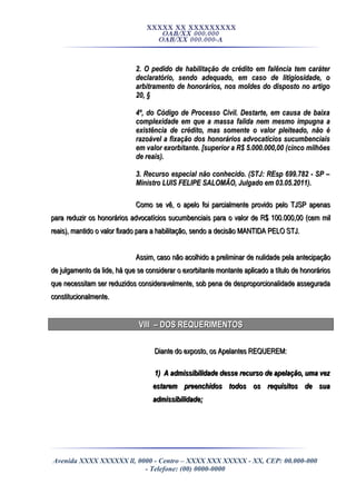XXXXX XX XXXXXXXXX
OAB/XX 000.000
OAB/XX 000.000-A
2. O pedido de habilitação de crédito em falência tem caráter2. O pedido de habilitação de crédito em falência tem caráter
declaratório, sendo adequado, em caso de litigiosidade, odeclaratório, sendo adequado, em caso de litigiosidade, o
arbitramento de honorários, nos moldes do disposto no artigoarbitramento de honorários, nos moldes do disposto no artigo
20, §20, §
4º, do Código de Processo Civil. Destarte, em causa de baixa4º, do Código de Processo Civil. Destarte, em causa de baixa
complexidade em que a massa falida nem mesmo impugna acomplexidade em que a massa falida nem mesmo impugna a
existência de crédito, mas somente o valor pleiteado, não éexistência de crédito, mas somente o valor pleiteado, não é
razoável a fixação dos honorários advocatícios sucumbenciaisrazoável a fixação dos honorários advocatícios sucumbenciais
em valor exorbitante. [superior a R$ 5.000.000,00 (cinco milhõesem valor exorbitante. [superior a R$ 5.000.000,00 (cinco milhões
de reais).de reais).
3. Recurso especial não conhecido. (STJ: REsp 699.782 - SP –3. Recurso especial não conhecido. (STJ: REsp 699.782 - SP –
Ministro LUIS FELIPE SALOMÃO, Julgado em 03.05.2011).Ministro LUIS FELIPE SALOMÃO, Julgado em 03.05.2011).
Como se vê, o apelo foi parcialmente provido pelo TJSP apenasComo se vê, o apelo foi parcialmente provido pelo TJSP apenas
para reduzir os honorários advocatícios sucumbenciais para o valor de R$ 100.000,00 (cem milpara reduzir os honorários advocatícios sucumbenciais para o valor de R$ 100.000,00 (cem mil
reais), mantido o valor fixado para a habilitação, sendo a decisão MANTIDA PELO STJ.reais), mantido o valor fixado para a habilitação, sendo a decisão MANTIDA PELO STJ.
Assim, caso não acolhido a preliminar de nulidade pela antecipaçãoAssim, caso não acolhido a preliminar de nulidade pela antecipação
de julgamento da lide, há que se considerar o exorbitante montante aplicado a título de honoráriosde julgamento da lide, há que se considerar o exorbitante montante aplicado a título de honorários
que necessitam ser reduzidos consideravelmente, sob pena de desproporcionalidade asseguradaque necessitam ser reduzidos consideravelmente, sob pena de desproporcionalidade assegurada
constitucionalmente.constitucionalmente.
VIII – DOS REQUERIMENTOSVIII – DOS REQUERIMENTOS
Diante do exposto, os Apelantes REQUEREM:Diante do exposto, os Apelantes REQUEREM:
1) A admissibilidade desse recurso de apelação, uma vez1) A admissibilidade desse recurso de apelação, uma vez
estarem preenchidos todos os requisitos de suaestarem preenchidos todos os requisitos de sua
admissibilidade;admissibilidade;
Avenida XXXX XXXXXX ll, 0000 - Centro – XXXX XXX XXXXX - XX, CEP: 00.000-000
- Telefone: (00) 0000-0000
 