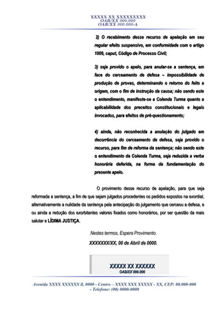 XXXXX XX XXXXXXXXX
OAB/XX 000.000
OAB/XX 000.000-A
2) O recebimento desse recurso de apelação em seu2) O recebimento desse recurso de apelação em seu
regular efeito suspensivo, em conformidade com o artigoregular efeito suspensivo, em conformidade com o artigo
1009,1009, caputcaput, Código de Processo Civil;, Código de Processo Civil;
3) seja provido o apelo, para anular-se a sentença, em3) seja provido o apelo, para anular-se a sentença, em
face do cerceamento de defesa – impossibilidade deface do cerceamento de defesa – impossibilidade de
produção de provas, determinando o retorno do feito aprodução de provas, determinando o retorno do feito a
origem, com o fim de instrução da causa; não sendo esteorigem, com o fim de instrução da causa; não sendo este
o entendimento, manifeste-se a Colenda Turma quanto ao entendimento, manifeste-se a Colenda Turma quanto a
aplicabilidade dos preceitos constitucionais e legaisaplicabilidade dos preceitos constitucionais e legais
invocados, para efeitos de pré-questionamento;invocados, para efeitos de pré-questionamento;
4) ainda, não reconhecida a anulação do julgado em4) ainda, não reconhecida a anulação do julgado em
decorrência do cerceamento de defesa, seja provido odecorrência do cerceamento de defesa, seja provido o
recurso, para fim de reforma da sentença; não sendo esterecurso, para fim de reforma da sentença; não sendo este
o entendimento da Colenda Turma, seja reduzida a verbao entendimento da Colenda Turma, seja reduzida a verba
honorária deferida, na forma da fundamentação dohonorária deferida, na forma da fundamentação do
presente apelo.presente apelo.
O provimento desse recurso de apelação, para que sejaO provimento desse recurso de apelação, para que seja
reformada a sentença, a fim de que sejam julgados procedentes os pedidos expostos na exordial,reformada a sentença, a fim de que sejam julgados procedentes os pedidos expostos na exordial,
alternativamente a nulidade da sentença pela antecipação do julgamento que cerceou a defesa, ealternativamente a nulidade da sentença pela antecipação do julgamento que cerceou a defesa, e
ou ainda a redução dos exorbitantes valores fixados como honorários, por ser questão da maisou ainda a redução dos exorbitantes valores fixados como honorários, por ser questão da mais
salutar esalutar e LÍDIMA JUSTIÇALÍDIMA JUSTIÇA..
Nestes termos, Espera Provimento.Nestes termos, Espera Provimento.
XXXXXXX/XX, 00 de Abril de 0000.XXXXXXX/XX, 00 de Abril de 0000.
XXXXX XX XXXXXXXXXXX XX XXXXXX
OAB/XX 000.000OAB/XX 000.000
Avenida XXXX XXXXXX ll, 0000 - Centro – XXXX XXX XXXXX - XX, CEP: 00.000-000
- Telefone: (00) 0000-0000
 