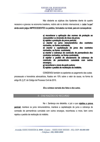 XXXXX XX XXXXXXXXX
OAB/XX 000.000
OAB/XX 000.000-A
Não obstante as súplicas dos Apelantes diante do quadroNão obstante as súplicas dos Apelantes diante do quadro
recessivo e gravoso na economia brasileira, notório até no âmbito internacional, orecessivo e gravoso na economia brasileira, notório até no âmbito internacional, o Juízo “Juízo “a quoa quo””
ainda assim julgou IMPROCEDENTESainda assim julgou IMPROCEDENTES os pedidos, formulados na inicial, para em consequência:os pedidos, formulados na inicial, para em consequência:
a) reconhecer a aplicação das normas de proteção aoa) reconhecer a aplicação das normas de proteção ao
consumidor e a inversão do ônus da prova;consumidor e a inversão do ônus da prova;
b) rejeitar a produção da prova pericial;b) rejeitar a produção da prova pericial;
c) manter os juros remuneratórios dos contratosc) manter os juros remuneratórios dos contratos
revisados, na forma contratada;revisados, na forma contratada;
d) manter a capitalização de juros dos contratosd) manter a capitalização de juros dos contratos
revisados, na forma contratada;revisados, na forma contratada;
e) manter a cobrança da comissão de permanência dose) manter a cobrança da comissão de permanência dos
contratos revisados, na forma contratada;contratos revisados, na forma contratada;
f) rejeitar o pedido de afastamento da cobrança def) rejeitar o pedido de afastamento da cobrança de
comissão de permanência cumulada com outroscomissão de permanência cumulada com outros
encargos;encargos;
g) reconhecer a mora da parte autora;g) reconhecer a mora da parte autora;
h) rejeitar o pedido de restituição do indébito.h) rejeitar o pedido de restituição do indébito.
CONDENOU também os apelantes ao pagamento das custasCONDENOU também os apelantes ao pagamento das custas
processuais e honorários advocatícios, ficados em 10% sobre o valor da causa, na forma doprocessuais e honorários advocatícios, ficados em 10% sobre o valor da causa, na forma do
artigo 85, § 2º, do Código de Processo Civil de 2015.artigo 85, § 2º, do Código de Processo Civil de 2015.
Eis a síntese narrada dos fatos e dos autos.Eis a síntese narrada dos fatos e dos autos.
II – DAS RAZÕES DO RECURSOII – DAS RAZÕES DO RECURSO
Na r. Sentença ora debatida, o juizNa r. Sentença ora debatida, o juiz a quoa quo rejeitou a provarejeitou a prova
pericialpericial, manteve os juros remuneratórios, manteve a capitalização de juros a cobrança de, manteve os juros remuneratórios, manteve a capitalização de juros a cobrança de
comissão de permanência cumulada com outros encargos, reconheceu a mora, bem comocomissão de permanência cumulada com outros encargos, reconheceu a mora, bem como
rejeitou o pedido de restituição do indébito.rejeitou o pedido de restituição do indébito.
Avenida XXXX XXXXXX ll, 0000 - Centro – XXXX XXX XXXXX - XX, CEP: 00.000-000
- Telefone: (00) 0000-0000
 