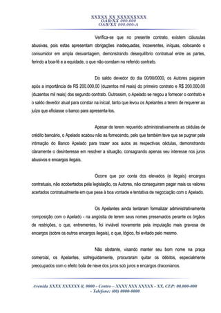 XXXXX XX XXXXXXXXX
OAB/XX 000.000
OAB/XX 000.000-A
Verifica-se que no presente contrato, existem cláusulasVerifica-se que no presente contrato, existem cláusulas
abusivas, pois estas apresentam obrigações inadequadas, incoerentes, iníquas, colocando oabusivas, pois estas apresentam obrigações inadequadas, incoerentes, iníquas, colocando o
consumidor em ampla desvantagem, demonstrando desequilíbrio contratual entre as partes,consumidor em ampla desvantagem, demonstrando desequilíbrio contratual entre as partes,
ferindo a boa-fé e a equidade, o que não constam no referido contrato.ferindo a boa-fé e a equidade, o que não constam no referido contrato.
Do saldo devedor do dia 00/00/0000, os Autores pagaramDo saldo devedor do dia 00/00/0000, os Autores pagaram
após a importância de R$ 200.000,00 (duzentos mil reais) do primeiro contrato e R$ 200.000,00após a importância de R$ 200.000,00 (duzentos mil reais) do primeiro contrato e R$ 200.000,00
(duzentos mil reais) dos segundo contrato. Outrossim, o Apelado se negou a fornecer o contrato e(duzentos mil reais) dos segundo contrato. Outrossim, o Apelado se negou a fornecer o contrato e
o saldo devedor atual para constar na inicial, tanto que levou os Apelantes a terem de requerer aoo saldo devedor atual para constar na inicial, tanto que levou os Apelantes a terem de requerer ao
juízo que oficiasse o banco para apresenta-los.juízo que oficiasse o banco para apresenta-los.
Apesar de terem requerido administrativamente as cédulas deApesar de terem requerido administrativamente as cédulas de
crédito bancário, o Apelado acabou não as fornecendo, pelo que também teve que se pugnar pelacrédito bancário, o Apelado acabou não as fornecendo, pelo que também teve que se pugnar pela
intimação do Banco Apelado para trazer aos autos as respectivas cédulas, demonstrandointimação do Banco Apelado para trazer aos autos as respectivas cédulas, demonstrando
claramente o desinteresse em resolver a situação, consagrando apenas seu interesse nos jurosclaramente o desinteresse em resolver a situação, consagrando apenas seu interesse nos juros
abusivos e encargos ilegais.abusivos e encargos ilegais.
Ocorre que por conta dos elevados (e ilegais) encargosOcorre que por conta dos elevados (e ilegais) encargos
contratuais, não acobertados pela legislação, os Autores, não conseguiram pagar mais os valorescontratuais, não acobertados pela legislação, os Autores, não conseguiram pagar mais os valores
acertados contratualmente em que pese à boa vontade e tentativa de negociação com o Apelado.acertados contratualmente em que pese à boa vontade e tentativa de negociação com o Apelado.
Os Apelantes ainda tentaram formalizar administrativamenteOs Apelantes ainda tentaram formalizar administrativamente
composição com o Apelado - na angústia de terem seus nomes preservados perante os órgãoscomposição com o Apelado - na angústia de terem seus nomes preservados perante os órgãos
de restrições, o que, entrementes, foi inviável novamente pela imputação mais gravosa dede restrições, o que, entrementes, foi inviável novamente pela imputação mais gravosa de
encargos (sobre os outros encargos ilegais), o que, lógico, foi evitado pelo mesmo.encargos (sobre os outros encargos ilegais), o que, lógico, foi evitado pelo mesmo.
Não obstante, visando manter seu bom nome na praçaNão obstante, visando manter seu bom nome na praça
comercial, os Apelantes, sofreguidamente, procuraram quitar os débitos, especialmentecomercial, os Apelantes, sofreguidamente, procuraram quitar os débitos, especialmente
preocupados com o efeito bola de neve dos juros sob juros e encargos draconianos.preocupados com o efeito bola de neve dos juros sob juros e encargos draconianos.
Avenida XXXX XXXXXX ll, 0000 - Centro – XXXX XXX XXXXX - XX, CEP: 00.000-000
- Telefone: (00) 0000-0000
 