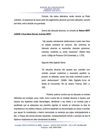 XXXXX XX XXXXXXXXX
OAB/XX 000.000
OAB/XX 000.000-A
Contudo, não restou alternativa, senão recorrer ao PoderContudo, não restou alternativa, senão recorrer ao Poder
Judiciário, na esperança de reaver parte dos pagamentos abusivos que foram efetuados, contudoJudiciário, na esperança de reaver parte dos pagamentos abusivos que foram efetuados, contudo
sem êxito, ante a decisão ora guerreada.sem êxito, ante a decisão ora guerreada.
Acerca das cláusulas abusivas, no conceito deAcerca das cláusulas abusivas, no conceito de Nelson NERYNelson NERY
JUNIOR e Rosa Maria Barreto Andrade NERYJUNIOR e Rosa Maria Barreto Andrade NERY::
"são aquelas notoriamente desfavoráveis à parte mais fraca"são aquelas notoriamente desfavoráveis à parte mais fraca
na relação contratual de consumo. São sinônimas dena relação contratual de consumo. São sinônimas de
cláusulas abusivas as expressões cláusulas opressivas,cláusulas abusivas as expressões cláusulas opressivas,
onerosas, vexatórias ou, ainda, excessivas”.onerosas, vexatórias ou, ainda, excessivas”. ((Nelson NeryNelson Nery
Junior.Junior. Código de Processo Civil Comentado,Código de Processo Civil Comentado, p. 1.379).p. 1.379).
Segundo Hélio Zagheto Gama:Segundo Hélio Zagheto Gama:
"As cláusulas abusivas são aquelas que, inseridas num"As cláusulas abusivas são aquelas que, inseridas num
contrato, possam contaminar o necessário equilíbrio oucontrato, possam contaminar o necessário equilíbrio ou
possam, se utilizadas, causar uma lesão contratual à parte apossam, se utilizadas, causar uma lesão contratual à parte a
quem desfavoreçam".quem desfavoreçam". ((GAMA, Hélio Zaghetto.GAMA, Hélio Zaghetto. Curso deCurso de
Direito do ConsumidorDireito do Consumidor. Rio de Janeiro: Forense, 2001, p.. Rio de Janeiro: Forense, 2001, p.
108).108).
Portanto, pode-se concluir que as cláusulas no contratoPortanto, pode-se concluir que as cláusulas no contrato
referentes aos encargos, juros, multa, mora e outros tem se revelado abusivos e injustos, poisreferentes aos encargos, juros, multa, mora e outros tem se revelado abusivos e injustos, pois
imputou aos Apelantes ampla desvantagem, ofendendo o seu direito a um contrato justo eimputou aos Apelantes ampla desvantagem, ofendendo o seu direito a um contrato justo e
equilibrado que se adequasse aos preceitos vigentes no tocante as cobranças na área deequilibrado que se adequasse aos preceitos vigentes no tocante as cobranças na área de
empréstimos e de créditos rotativos, conforme espelhado na documentação em anexo a exordial,empréstimos e de créditos rotativos, conforme espelhado na documentação em anexo a exordial,
que sequer foi considerada e mesmo mencionada na sentença que julgou antecipadamente aque sequer foi considerada e mesmo mencionada na sentença que julgou antecipadamente a
lide, a mingua das provas periciais requeridas, consequentemente ferindo o princípio da boa félide, a mingua das provas periciais requeridas, consequentemente ferindo o princípio da boa fé
objetiva e implicando em claro cerceamento de defesa.objetiva e implicando em claro cerceamento de defesa.
Avenida XXXX XXXXXX ll, 0000 - Centro – XXXX XXX XXXXX - XX, CEP: 00.000-000
- Telefone: (00) 0000-0000
 