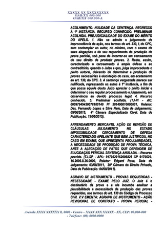 XXXXX XX XXXXXXXXX
OAB/XX 000.000
OAB/XX 000.000-A
ACOLHIMENTO. NULIDADE DA SENTENÇA. REGRESSOACOLHIMENTO. NULIDADE DA SENTENÇA. REGRESSO
À 1ª INSTÂNCIA. RECURSO CONHECIDO. PRELIMINARÀ 1ª INSTÂNCIA. RECURSO CONHECIDO. PRELIMINAR
ACOLHIDA. PREJUDICIALIDADE DO EXAME DO MÉRITOACOLHIDA. PREJUDICIALIDADE DO EXAME DO MÉRITO
DO APELO. 1. Não se admite o julgamento deDO APELO. 1. Não se admite o julgamento de
improcedência da ação, nos termos do art. 330, I, do CPC,improcedência da ação, nos termos do art. 330, I, do CPC,
sem contemplar ao autor, no mínimo, com o exame desem contemplar ao autor, no mínimo, com o exame de
suas alegações e de seu requerimento de produção desuas alegações e de seu requerimento de produção de
prova pericial, sob pena de incorrer-se em cerceamentoprova pericial, sob pena de incorrer-se em cerceamento
do seu direito de produzir provas. 2. Resta, assim,do seu direito de produzir provas. 2. Resta, assim,
caracterizado o cerceamento à ampla defesa e aocaracterizado o cerceamento à ampla defesa e ao
contraditório, quando o Juízo a quo, julga improcedente ocontraditório, quando o Juízo a quo, julga improcedente o
pleito autoral, deixando de determinar a produção depleito autoral, deixando de determinar a produção de
provas necessárias à elucidação do caso, em acatamentoprovas necessárias à elucidação do caso, em acatamento
ao art. 130, do CPC. 3. A sentença vergastada merece serao art. 130, do CPC. 3. A sentença vergastada merece ser
nulificada, regressando os autos à 1ª instância, a fim denulificada, regressando os autos à 1ª instância, a fim de
que possa aquele douto Juízo apreciar o pleito inicial eque possa aquele douto Juízo apreciar o pleito inicial e
determinar o seu regular processamento e julgamento, emdeterminar o seu regular processamento e julgamento, em
observância ao devido processo legal. 4. Recursoobservância ao devido processo legal. 4. Recurso
conhecido. 5. Preliminar acolhida. (TJ-PI - AC:conhecido. 5. Preliminar acolhida. (TJ-PI - AC:
00097949420078180140 PI 201400010000801, Relator:00097949420078180140 PI 201400010000801, Relator:
Des. Fernando Lopes e Silva Neto, Data de Julgamento:Des. Fernando Lopes e Silva Neto, Data de Julgamento:
09/06/2015, 4ª Câmara Especializada Cível, Data de09/06/2015, 4ª Câmara Especializada Cível, Data de
Publicação: 19/06/2015).Publicação: 19/06/2015).
ARRENDAMENTO MERCANTIL AÇÃO DE REVISÃO DEARRENDAMENTO MERCANTIL AÇÃO DE REVISÃO DE
CLÁUSULAS JULGAMENTO NO ESTADOCLÁUSULAS JULGAMENTO NO ESTADO
IMPOSSIBILIDADE CERCEAMENTO DE DEFESAIMPOSSIBILIDADE CERCEAMENTO DE DEFESA
CARACTERIZADO APELANTE QUE BEM JUSTIFICOU, NOCARACTERIZADO APELANTE QUE BEM JUSTIFICOU, NO
CASO EM EXAME, QUE APRESENTA PECULIARIDADES,CASO EM EXAME, QUE APRESENTA PECULIARIDADES,
A NECESSIDADE DE PRODUÇÃO DE PROVA TÉCNICA,A NECESSIDADE DE PRODUÇÃO DE PROVA TÉCNICA,
ANTE A ALEGAÇÃO DE FATOS QUE DEPENDEM DEANTE A ALEGAÇÃO DE FATOS QUE DEPENDEM DE
ELUCIDAÇÃO PERICIAL SENTENÇA ANULADA. - RecursoELUCIDAÇÃO PERICIAL SENTENÇA ANULADA. - Recurso
provido. (TJ-SP - APL: 9179529162006826 SP 9179529-provido. (TJ-SP - APL: 9179529162006826 SP 9179529-
16.2006.8.26.0000, Relator: Edgard Rosa, Data de16.2006.8.26.0000, Relator: Edgard Rosa, Data de
Julgamento: 03/08/2011, 30ª Câmara de Direito Privado,Julgamento: 03/08/2011, 30ª Câmara de Direito Privado,
Data de Publicação: 04/08/2011).Data de Publicação: 04/08/2011).
AGRAVO DE INSTRUMENTO - PROVAS REQUERIDAS -AGRAVO DE INSTRUMENTO - PROVAS REQUERIDAS -
NECESSIDADE - EXAME PELO JUIZ. O Juiz é oNECESSIDADE - EXAME PELO JUIZ. O Juiz é o
destinatário da prova e a ele incumbe analisar adestinatário da prova e a ele incumbe analisar a
plausibilidade e necessidade de produção das provasplausibilidade e necessidade de produção das provas
requeridas, nos termos do art. 130 do Código de Processorequeridas, nos termos do art. 130 do Código de Processo
Civil. V.V EMENTA: AGRAVO DE INSTRUMENTO - AÇÃOCivil. V.V EMENTA: AGRAVO DE INSTRUMENTO - AÇÃO
REVISIONAL DE CONTRATO - PROVA PERICIAL -REVISIONAL DE CONTRATO - PROVA PERICIAL -
Avenida XXXX XXXXXX ll, 0000 - Centro – XXXX XXX XXXXX - XX, CEP: 00.000-000
- Telefone: (00) 0000-0000
 