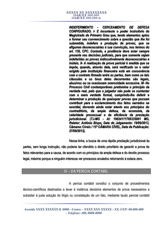 XXXXX XX XXXXXXXXX
OAB/XX 000.000
OAB/XX 000.000-A
INDEFERIMENTO - CERCEAMENTO DE DEFESAINDEFERIMENTO - CERCEAMENTO DE DEFESA
CONFIGURADO. I- E inconteste o poder instrutório doCONFIGURADO. I- E inconteste o poder instrutório do
Magistrado de Primeiro Grau que, tendo elementos aptosMagistrado de Primeiro Grau que, tendo elementos aptos
a formar seu convencimento sobre a questão que lhe foia formar seu convencimento sobre a questão que lhe foi
submetida, indefere a produção de provas, que sesubmetida, indefere a produção de provas, que se
afigurem desnecessárias à sua convicção, nos termos doafigurem desnecessárias à sua convicção, nos termos do
art. 130, CPC. Contudo, a prudência deve estar sempreart. 130, CPC. Contudo, a prudência deve estar sempre
presente nas decisões judiciais, para que somente sejampresente nas decisões judiciais, para que somente sejam
indeferidas as provas indiscutivelmente desnecessárias eindeferidas as provas indiscutivelmente desnecessárias e
inúteis. II- A realização da prova pericial é medida que seinúteis. II- A realização da prova pericial é medida que se
impõe, quando, através dela, será verificado se o valorimpõe, quando, através dela, será verificado se o valor
exigido pela instituição financeira está em consonânciaexigido pela instituição financeira está em consonância
com o contrato firmado entre as partes, bem como se taiscom o contrato firmado entre as partes, bem como se tais
cláusulas e os ônus delas decorrentes são legais,cláusulas e os ônus delas decorrentes são legais,
abusivos ou se ocasionam onerosidade excessiva. III- Noabusivos ou se ocasionam onerosidade excessiva. III- No
Processo Civil contemporâneo predomina o princípio daProcesso Civil contemporâneo predomina o princípio da
verdade real, pelo que o julgador não pode se contentarverdade real, pelo que o julgador não pode se contentar
com a mera verdade formal, cumprindo-lhe deferir ecom a mera verdade formal, cumprindo-lhe deferir e
determinar a produção de quaisquer provas que possamdeterminar a produção de quaisquer provas que possam
contribuir para o esclarecimento dos fatos narrados nacontribuir para o esclarecimento dos fatos narrados na
exordial, devendo ainda estar atento aos princípios doexordial, devendo ainda estar atento aos princípios do
contraditório, da ampla defesa, da economia, dacontraditório, da ampla defesa, da economia, da
celeridade processual e da eficiência da prestaçãoceleridade processual e da eficiência da prestação
jurisdicional. (TJ-MG - AI: 10024111789335001 MG,jurisdicional. (TJ-MG - AI: 10024111789335001 MG,
Relator: Antônio Bispo, Data de Julgamento: 19/09/2013,Relator: Antônio Bispo, Data de Julgamento: 19/09/2013,
Câmaras Cíveis / 15ª CÂMARA CÍVEL, Data de Publicação:Câmaras Cíveis / 15ª CÂMARA CÍVEL, Data de Publicação:
27/09/2013).27/09/2013).
Nessa linha, a busca de uma rápida prestação jurisdicional àsNessa linha, a busca de uma rápida prestação jurisdicional às
partes, sem longa instrução, não poderia ter ofendido o direito prioritário de garantir a prova departes, sem longa instrução, não poderia ter ofendido o direito prioritário de garantir a prova de
fatos relevantes para a causa, de acordo com os princípios da ampla defesa e do devido processofatos relevantes para a causa, de acordo com os princípios da ampla defesa e do devido processo
legal, máxime porque a ninguém interessa ver processos anulados retornando à estacalegal, máxime porque a ninguém interessa ver processos anulados retornando à estaca zero.zero.
IV – DA PERÍCIA CONTÁBILIV – DA PERÍCIA CONTÁBIL
A perícia contábil constitui o conjunto de procedimentosA perícia contábil constitui o conjunto de procedimentos
técnico-científicos destinados a levar à instância decisória elementos de prova necessários atécnico-científicos destinados a levar à instância decisória elementos de prova necessários a
subsidiar à justa solução do litígio ou constatação de um fato, mediante laudo pericial contábilsubsidiar à justa solução do litígio ou constatação de um fato, mediante laudo pericial contábil
Avenida XXXX XXXXXX ll, 0000 - Centro – XXXX XXX XXXXX - XX, CEP: 00.000-000
- Telefone: (00) 0000-0000
 