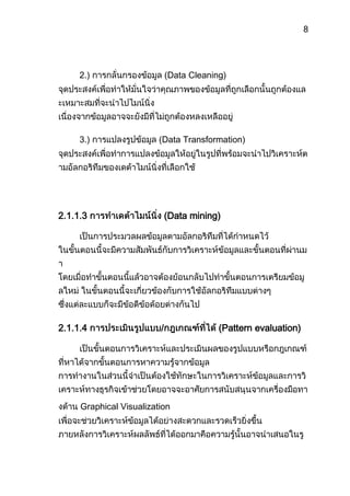 สามารถพัฒนาแอพพลิเคชั่นแผนที่บนเว็บให้ใช้งานได้หลากหลายมากขึ้นบทที่ 2 ทฤษฎีที่เกี่ยวข้องและระบบใกล้เคียง<br />2.1 ทฤษฎีที่เกี่ยวข้อง<br />ทฤษฎีพื้นฐานต่างๆที่เกี่ยวข้องกับโครงงานนี้ แบ่งออกได้เป็น 2 ส่วน คือ ส่วนของการทำเหมืองข้อมูลและ ระบบข้อมูลทางภูมิศาสตร์<br />2.1.1 การทำเหมืองข้อมูล (Data Mining)<br />ดาต้าไมน์นิ่ง (Data Mining)[3]  หรือการทำเหมืองข้อมูล คือ วิธีการค้นหาความรู้ความสัมพันธ์และรูปแบบทั้งหมดที่ถูกซ่อนอยู่ในฐานข้อมูลที่มีปริมาณข้อมูลจำนวนมาก การทำเหมืองข้อมูลจะทำการสำรวจและวิเคราะห์อย่างอัตโนมัติจากข้อมูลที่มีอยู่แล้วให้อยู่ในรูปแบบที่เต็มไปด้วยความหมายและอยู่ในรูปของกฎ <br />ActionDecisionKnowledgeDataโดยที่ความสัมพันธ์เหล่านี้แสดงให้เห็นถึงความรู้ต่างๆที่เป็นประโยชน์และน่าสนใจ ประโยชน์หลักของการทำเหมืองข้อมูลคือการสืบค้นความรู้ในฐานข้อมูลขนาดใหญ่เมื่อได้ความรู้นั้นมาแล้วจึงนำมาใช้ในการตัดสินใจ ดังรูปที่ 2.1<br />รูปที่ 2.1 แสดงถึงกระบวนการไหลของข้อมูลมาสู่การตัดสินใจ<br />2.1.1.1 กระบวนการค้นพบความรู้จากฐานข้อมูล<br />กระบวนการค้นพบความรู้[3] จากฐานข้อมูลขนาดใหญ่มาก เป็นกระบวนการสร้างแบบจำลองหรือรูปแบบจากกลุ่มของข้อมูล ทำให้เกิดความเข้าใจในลักษณะรูปแบบความเกี่ยวข้องสัมพันธ์กันของกลุ่มข้อมูล และแนวโน้มเพื่อใช้ในการทำนายข้อมูลนั้นๆ โดยมีกระบวนการตามทฤษฎีรวม 4 ขั้นตอนดังรูป 2.2<br />รูปที่ 2.2[1]  กระบวนการค้นพบความรู้จากฐานข้อมูล<br />2.1.1.2 การเตรียมข้อมูล (Data preparation)<br />ขั้นตอนนี้เป็นขั้นตอนที่สำคัญและใช้เวลามากที่สุด เนื่องจากข้อมูลที่ผิดย่อมนำมาสู่ผลลัพธ์ที่ผิดพลาดเช่นกัน บ่อยครั้งที่การเลือกข้อมูลมาไม่เหมาะสมและไม่ถูกต้องหรือมีการนำข้อมูลมาจากหลายแหล่งมารวมเข้ากันเพื่อพิจารณาความสัมพันธ์ของข้อมูล ซึ่งจะส่งผลให้เกิดความผิดพลาด การเตรียมข้อมูลสามารถแบ่งออกได้เป็น 3 ขั้นตอนย่อยคือ<br />1.) การคัดเลือกข้อมูล (Data Selection) จุดประสงค์หลักคือการระบุลักษณะข้อมูลที่ต้องการ แล้วทำการคัดเลือกข้อมูลที่ต้องการและขจัดข้อมูลที่ไม่ต้องการออกไป ทั้งนี้ตามจุดประสงค์ที่ได้กำหนดไว้<br />2.) การกลั่นกรองข้อมูล (Data Cleaning) จุดประสงค์เพื่อทำให้มั่นใจว่าคุณภาพของข้อมูลที่ถูกเลือกนั้นถูกต้องและเหมาะสมที่จะนำไปไมน์นิ่ง เนื่องจากข้อมูลอาจจะยังมีที่ไม่ถูกต้องหลงเหลืออยู่<br />3.) การแปลงรูปข้อมูล (Data Transformation) จุดประสงค์เพื่อทำการแปลงข้อมูลให้อยู่ในรูปที่พร้อมจะนำไปวิเคราะห์ตามอัลกอริทึมของเดต้าไมน์นิ่งที่เลือกใช้<br />2.1.1.3 การทำเดต้าไมน์นิ่ง (Data mining)<br />เป็นการประมวลผลข้อมูลตามอัลกอริทึมที่ได้กำหนดไว้ ในขั้นตอนนี้จะมีความสัมพันธ์กับการวิเคราะห์ข้อมูลและขั้นตอนที่ผ่านมา โดยเมื่อทำขั้นตอนนี้แล้วอาจต้องย้อนกลับไปทำขั้นตอนการเตรียมข้อมูลใหม่ ในขั้นตอนนี้จะเกี่ยวข้องกับการใช้อัลกอริทึมแบบต่างๆ ซึ่งแต่ละแบบก็จะมีข้อดีข้อด้อยต่างกันไป<br />2.1.1.4 การประเมินรูปแบบ/กฎเกณฑ์ที่ได้ (Pattern evaluation)<br />เป็นขั้นตอนการวิเคราะห์และประเมินผลของรูปแบบหรือกฎเกณฑ์ที่หาได้จากขั้นตอนการหาความรู้จากข้อมูล การทำงานในส่วนนี้จำเป็นต้องใช้ทักษะในการวิเคราะห์ข้อมูลและการวิเคราะห์ทางธุรกิจเข้าช่วยโดยอาจจะอาศัยการสนับสนุนจากเครื่องมือทางด้าน Graphical Visualization เพื่อจะช่วยวิเคราะห์ข้อมูลได้อย่างสะดวกและรวดเร็วยิ่งขึ้น ภายหลังการวิเคราะห์ผลลัพธ์ที่ได้ออกมาคือความรู้นั้นอาจนำเสนอในรูปแบบต่างๆ กัน เช่น visualization, transformation, removing redundant patterns เป็นต้น<br />2.1.1.5 การนำเสนอความรู้ (Knowledge presentation)<br />นำความรู้ที่ค้นพบไปประยุกต์ใช้งานจริงต่อไป เช่นเมื่อพบว่า 80% ของลูกค้าที่ซื้อทีวีจะซื้อเครื่องเล่นวิดีโอด้วยเวลาถัดไป ดังนั้นผู้จัดการร้านสามารถเพิ่มยอดขายเครื่องเล่นวิดีโอโดยทำการเสนอขายในราคาพิเศษให้กับกลุ่มลูกค้าที่เคยซื้อทีวีกับทางร้าน หรือเสนอลดราคาพิเศษสำหรับผู้ที่ซื้อทั้งสองอย่าง<br />เทคนิคต่างๆ ของการทำดาต้าไมน์นิ่ง