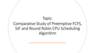 Topic:
Comparative Study of Preemptive FCFS,
SJF and Round Robin CPU Scheduling
Algorithm
 
