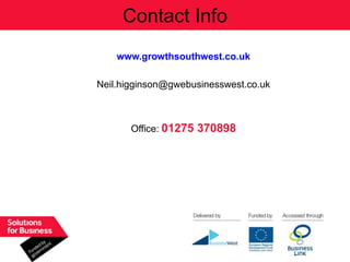 Contact Info
    www.growthsouthwest.co.uk

Neil.higginson@gwebusinesswest.co.uk



       Office: 01275 370898
 