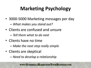 Marketing Psychology
• 3000-5000 Marketing messages per day
  – What makes you stand out?
• Clients are confused and unsure
  – Tell them what to do next
• Clients have no time
  – Make the next step really simple
• Clients are skeptical
  – Need to develop a relationship
 
