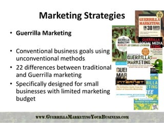 Marketing Strategies
• Guerrilla Marketing

• Conventional business goals using
  unconventional methods
• 22 differences between traditional
  and Guerrilla marketing
• Specifically designed for small
  businesses with limited marketing
  budget
 