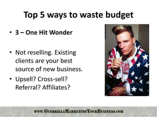 Top 5 ways to waste budget
• 3 – One Hit Wonder

• Not reselling. Existing
  clients are your best
  source of new business.
• Upsell? Cross-sell?
  Referral? Affiliates?
 