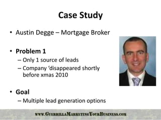 Case Study
• Austin Degge – Mortgage Broker

• Problem 1
  – Only 1 source of leads
  – Company ‘disappeared shortly
    before xmas 2010

• Goal
  – Multiple lead generation options
 
