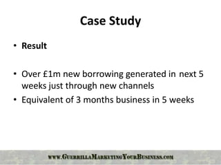 Case Study
• Result

• Over £1m new borrowing generated in next 5
  weeks just through new channels
• Equivalent of 3 months business in 5 weeks
 