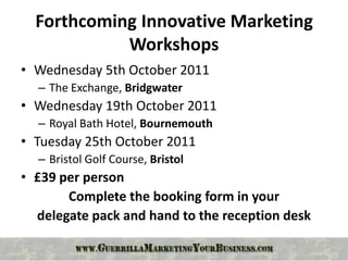 Forthcoming Innovative Marketing
            Workshops
• Wednesday 5th October 2011
  – The Exchange, Bridgwater
• Wednesday 19th October 2011
  – Royal Bath Hotel, Bournemouth
• Tuesday 25th October 2011
  – Bristol Golf Course, Bristol
• £39 per person
       Complete the booking form in your
  delegate pack and hand to the reception desk
 
