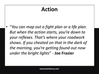Action

• “You can map out a fight plan or a life plan.
  But when the action starts, you’re down to
  your reflexes. That’s where your roadwork
  shows. If you cheated on that in the dark of
  the morning, you’re getting found out now
  under the bright lights” - Joe Frazier
 