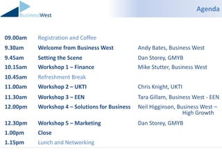 Agenda


09.00am   Registration and Coffee
9.30am    Welcome from Business West            Andy Bates, Business West
9.45am    Setting the Scene                     Dan Storey, GMYB
10.15am   Workshop 1 – Finance                  Mike Stutter, Business West
10.45am   Refreshment Break
11.00am   Workshop 2 – UKTI                     Chris Knight, UKTI
11.30am   Workshop 3 – EEN                      Tara Gillam, Business West - EEN
12.00pm   Workshop 4 – Solutions for Business   Neil Higginson, Business West –
                                                                  High Growth
12.30pm   Workshop 5 – Marketing                Dan Storey, GMYB
1.00pm    Close
1.15pm    Lunch and Networking
 