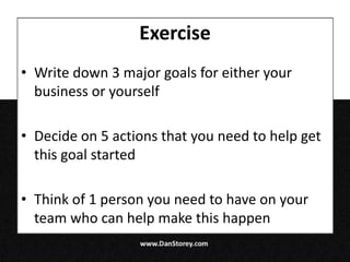 Exercise
• Write down 3 major goals for either your
  business or yourself

• Decide on 5 actions that you need to help get
  this goal started

• Think of 1 person you need to have on your
  team who can help make this happen
 