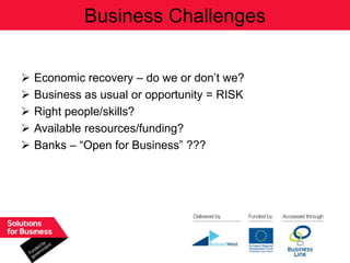 Business Challenges


   Economic recovery – do we or don‟t we?
   Business as usual or opportunity = RISK
   Right people/skills?
   Available resources/funding?
   Banks – “Open for Business” ???
 