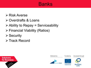 Banks

 Risk Averse
 Overdrafts & Loans
 Ability to Repay = Serviceability
 Financial Viability (Ratios)
 Security
 Track Record
 