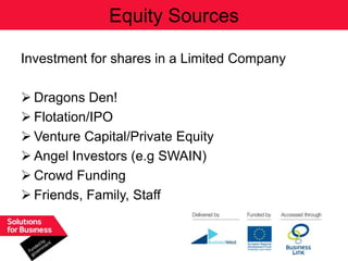 Equity Sources

Investment for shares in a Limited Company

 Dragons Den!
 Flotation/IPO
 Venture Capital/Private Equity
 Angel Investors (e.g SWAIN)
 Crowd Funding
 Friends, Family, Staff
 