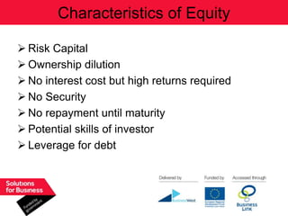 Characteristics of Equity

 Risk Capital
 Ownership dilution
 No interest cost but high returns required
 No Security
 No repayment until maturity
 Potential skills of investor
 Leverage for debt
 