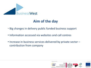 Aim of the day
• Big changes in delivery public funded business support

• Information accessed via websites and call centres

• Increase in business services delivered by private sector –
  contribution from company
 