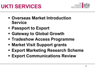 UKTI SERVICES

   Overseas Market Introduction
    Service
   Passport to Export
   Gateway to Global Growth
   Tradeshow Access Programme
   Market Visit Support grants
   Export Marketing Research Scheme
   Export Communications Review

                                       52
 
