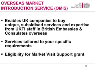 OVERSEAS MARKET
INTRODUCTION SERVICE (OMIS)

 Enables UK companies to buy
  unique, subsidised services and expertise
  from UKTI staff in British Embassies &
  Consulates overseas
 Services tailored to your specific
  requirements
 Eligibility for Market Visit Support grant

                                               53
 