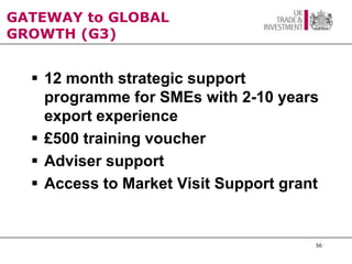 GATEWAY to GLOBAL
GROWTH (G3)


   12 month strategic support
    programme for SMEs with 2-10 years
    export experience
   £500 training voucher
   Adviser support
   Access to Market Visit Support grant


                                       56
 