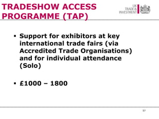 TRADESHOW ACCESS
PROGRAMME (TAP)

   Support for exhibitors at key
    international trade fairs (via
    Accredited Trade Organisations)
    and for individual attendance
    (Solo)

   £1000 – 1800



                                      57
 