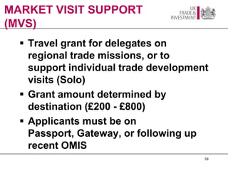 MARKET VISIT SUPPORT
(MVS)
   Travel grant for delegates on
    regional trade missions, or to
    support individual trade development
    visits (Solo)
   Grant amount determined by
    destination (£200 - £800)
   Applicants must be on
    Passport, Gateway, or following up
    recent OMIS
                                       58
 