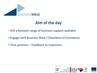 Aim of the day
• Still a fantastic range of business support available

• Engage with Business West / Chambers of Commerce

• Time precious – Feedback so important
 
